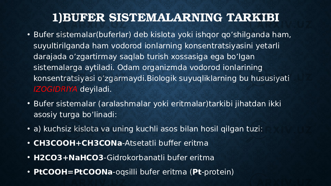 1)BUFER SISTEMALARNING TARKIBI • Bufer sistemalar(buferlar) deb kislota yoki ishqor qo’shilganda ham, suyultirilganda ham vodorod ionlarning konsentratsiyasini yetarli darajada o’zgartirmay saqlab turish xossasiga ega bo’lgan sistemalarga aytiladi. Odam organizmda vodorod ionlarining konsentratsiyasi o’zgarmaydi.Biologik suyuqliklarning bu hususiyati IZOGIDRIYA deyiladi. • Bufer sistemalar (aralashmalar yoki eritmalar)tarkibi jihatdan ikki asosiy turga bo’linadi: • a) kuchsiz kislota va uning kuchli asos bilan hosil qilgan tuzi: • CH3COOH+CH3CONa -Atsetatli buffer eritma • H2CO3+NaHCO3 -Gidrokorbanatli bufer eritma • PtCOOH=PtCOONa -oqsilli bufer eritma ( Pt -protein) 