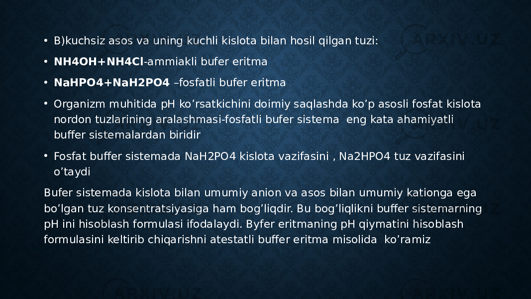 . • B)kuchsiz asos va uning kuchli kislota bilan hosil qilgan tuzi: • NH4OH+NH4Cl -ammiakli bufer eritma • NaHPO4+NaH2PO4 –fosfatli bufer eritma • Organizm muhitida pH ko’rsatkichini doimiy saqlashda ko’p asosli fosfat kislota nordon tuzlarining aralashmasi-fosfatli bufer sistema eng kata ahamiyatli buffer sistemalardan biridir • Fosfat buffer sistemada NaH2PO4 kislota vazifasini , Na2HPO4 tuz vazifasini o’taydi Bufer sistemada kislota bilan umumiy anion va asos bilan umumiy kationga ega bo’lgan tuz konsentratsiyasiga ham bog’liqdir. Bu bog’liqlikni buffer sistemarning pH ini hisoblash formulasi ifodalaydi. Byfer eritmaning pH qiymatini hisoblash formulasini keltirib chiqarishni atestatli buffer eritma misolida ko’ramiz 