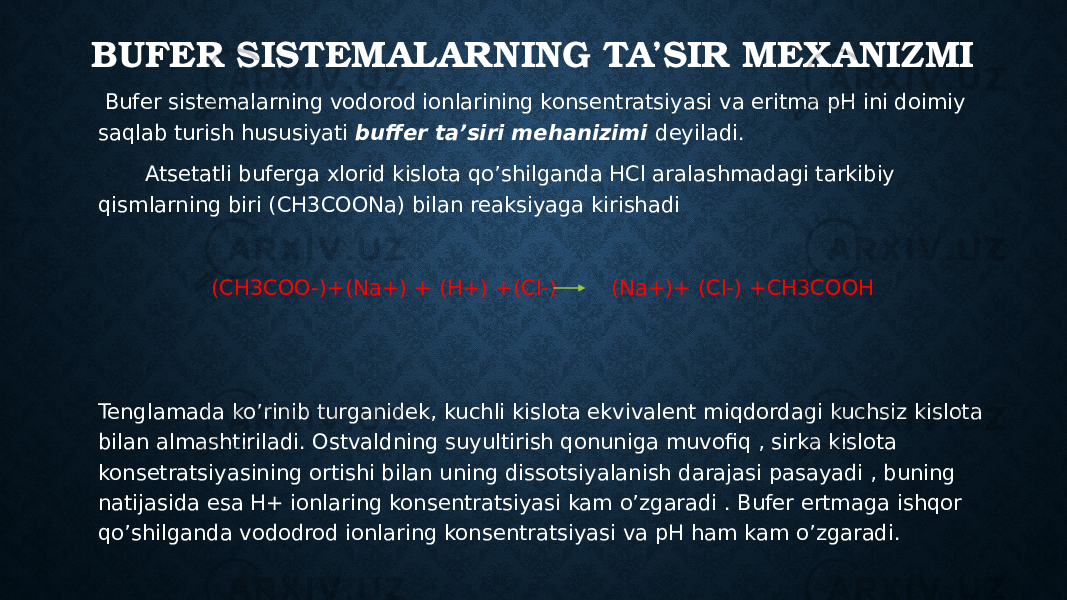 BUFER SISTEMALARNING TA’SIR MEXANIZMI Bufer sistemalarning vodorod ionlarining konsentratsiyasi va eritma pH ini doimiy saqlab turish hususiyati buffer ta’siri mehanizimi deyiladi. Atsetatli buferga xlorid kislota qo’shilganda HCl aralashmadagi tarkibiy qismlarning biri (CH3COONa) bilan reaksiyaga kirishadi (CH3COO-)+(Na+) + (H+) +(Cl-) (Na+)+ (Cl-) +CH3COOH Tenglamada ko’rinib turganidek, kuchli kislota ekvivalent miqdordagi kuchsiz kislota bilan almashtiriladi. Ostvaldning suyultirish qonuniga muvofiq , sirka kislota konsetratsiyasining ortishi bilan uning dissotsiyalanish darajasi pasayadi , buning natijasida esa H+ ionlaring konsentratsiyasi kam o’zgaradi . Bufer ertmaga ishqor qo’shilganda vododrod ionlaring konsentratsiyasi va pH ham kam o’zgaradi. 