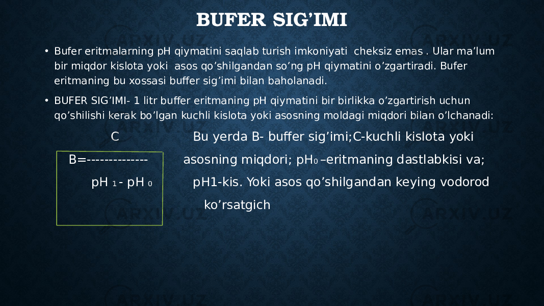 BUFER SIG’IMI • Bufer eritmalarning pH qiymatini saqlab turish imkoniyati cheksiz emas . Ular ma’lum bir miqdor kislota yoki asos qo’shilgandan so’ng pH qiymatini o’zgartiradi. Bufer eritmaning bu xossasi buffer sig’imi bilan baholanadi. • BUFER SIG’IMI- 1 litr buffer eritmaning pH qiymatini bir birlikka o’zgartirish uchun qo’shilishi kerak bo’lgan kuchli kislota yoki asosning moldagi miqdori bilan o’lchanadi: C Bu yerda B- buffer sig’imi;C-kuchli kislota yoki B=-------------- asosning miqdori; pH 0 –eritmaning dastlabkisi va; pH 1 - pH 0 pH1-kis. Yoki asos qo’shilgandan keying vodorod ko’rsatgich 