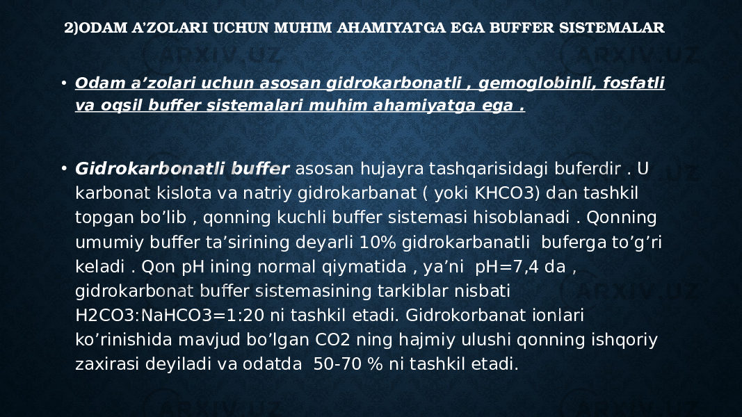 2)ODAM A’ZOLARI UCHUN MUHIM AHAMIYATGA EGA BUFFER SISTEMALAR • Odam a’zolari uchun asosan gidrokarbonatli , gemoglobinli, fosfatli va oqsil buffer sistemalari muhim ahamiyatga ega . • Gidrokarbonatli buffer asosan hujayra tashqarisidagi buferdir . U karbonat kislota va natriy gidrokarbanat ( yoki KHCO3) dan tashkil topgan bo’lib , qonning kuchli buffer sistemasi hisoblanadi . Qonning umumiy buffer ta’sirining deyarli 10% gidrokarbanatli buferga to’g’ri keladi . Qon pH ining normal qiymatida , ya’ni pH=7,4 da , gidrokarbonat buffer sistemasining tarkiblar nisbati H2CO3:NaHCO3=1:20 ni tashkil etadi. Gidrokorbanat ionlari ko’rinishida mavjud bo’lgan CO2 ning hajmiy ulushi qonning ishqoriy zaxirasi deyiladi va odatda 50-70 % ni tashkil etadi. 