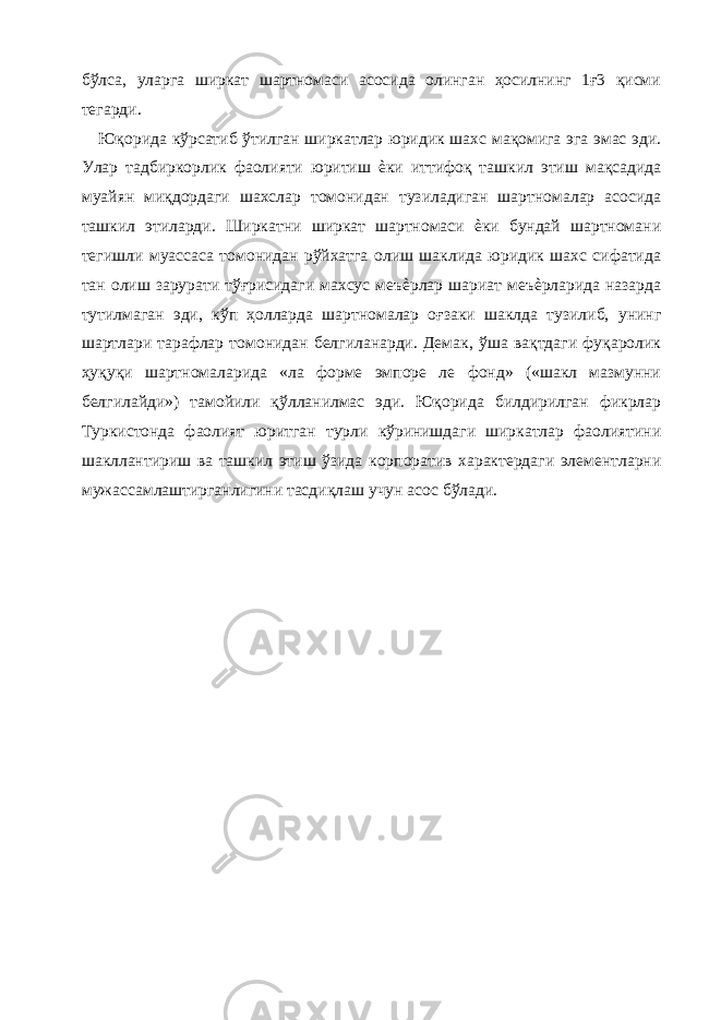 бўлса, уларга ширкат шартномаси асосида олинган ҳосилнинг 1ғ3 қисми тегарди. Юқорида кўрсатиб ўтилган ширкатлар юридик шахс мақомига эга эмас эди. Улар тадбиркорлик фаолияти юритиш ѐки иттифоқ ташкил этиш мақсадида муайян миқдордаги шахслар томонидан тузиладиган шартномалар асосида ташкил этиларди. Ширкатни ширкат шартномаси ѐки бундай шартномани тегишли муассаса томонидан рўйхатга олиш шаклида юридик шахс сифатида тан олиш зарурати тўғрисидаги махсус меъѐрлар шариат меъѐрларида назарда тутилмаган эди, кўп ҳолларда шартномалар оғзаки шаклда тузилиб, унинг шартлари тарафлар томонидан белгиланарди. Демак, ўша вақтдаги фуқаролик ҳуқуқи шартномаларида «ла форме эмпоре ле фонд» («шакл мазмунни белгилайди») тамойили қўлланилмас эди. Юқорида билдирилган фикрлар Туркистонда фаолият юритган турли кўринишдаги ширкатлар фаолиятини шакллантириш ва ташкил этиш ўзида корпоратив характердаги элементларни мужассамлаштирганлигини тасдиқлаш учун асос бўлади. 