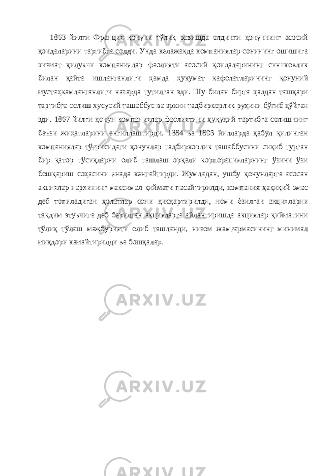 1863 йилги Франция қонуни тўлиқ равишда олдинги қонуннинг асосий қоидаларини тартибга солди. Унда келажакда компаниялар сонининг ошишига хизмат қилувчи компаниялар фаолияти асосий қоидаларининг синчковлик билан қайта ишланганлиги ҳамда ҳукумат кафолатларининг қонуний мустаҳкамланганлиги назарда тутилган эди. Шу билан бирга ҳаддан ташқари тартибга солиш хусусий ташаббус ва эркин тадбиркорлик руҳини бўғиб қўйган эди. 1867 йилги қонун компаниялар фаолиятини ҳуқуқий тартибга солишнинг баъзи жиҳатларини енгиллаштирди. 1884 ва 1893 йилларда қабул қилинган компаниялар тўғрисидаги қонунлар тадбиркорлик ташаббусини сиқиб турган бир қатор тўсиқларни олиб ташлаш орқали корпорацияларнинг ўзини ўзи бошқариш соҳасини янада кенгайтирди. Жумладан, ушбу қонунларга асосан акциялар нархининг максимал қиймати пасайтирилди, компания ҳақиқий эмас деб топиладиган ҳолатлар сони қисқартирилди, номи ѐзилган акцияларни тақдим этувчига деб берилган акцияларга айлантиришда акциялар қийматини тўлиқ тўлаш мажбурияти олиб ташланди, низом жамғармасининг минимал миқдори камайтирилди ва бошқалар. 