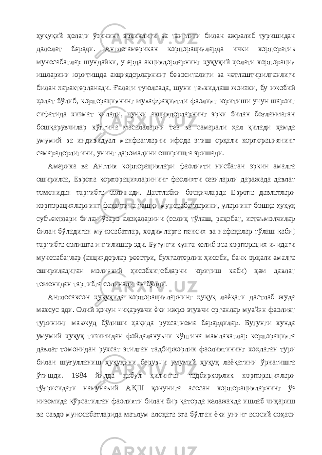 ҳуқуқий ҳолати ўзининг эркинлиги ва тенглиги билан ажралиб туришидан далолат беради. Англо-американ корпорацияларда ички корпоратив муносабатлар шундайки, у ерда акциядорларнинг ҳуқуқий ҳолати корпорация ишларини юритишда акциядорларнинг бевоситалиги ва четлаштирилганлиги билан характерланади. Ғалати туюлсада, шуни таъкидлаш жоизки, бу ижобий ҳолат бўлиб, корпорациянинг муваффақиятли фаолият юритиши учун шароит сифатида хизмат қилади, чунки акциядорларнинг эрки билан боғланмаган бошқарувчилар кўпгина масалаларни тез ва самарали ҳал қилади ҳамда умумий ва индивидуал манфаатларни ифода этиш орқали корпорациянинг самарадорлигини, унинг даромадини оширишга эришади. Америка ва Англия корпорациялари фаолияти нисбатан эркин амалга оширилса, Европа корпорацияларининг фаолияти сезиларли даражада давлат томонидан тартибга солинади. Дастлабки босқичларда Европа давлатлари корпорацияларнинг фақатгина ташқи муносабатларини, уларнинг бошқа ҳуқуқ субъектлари билан ўзаро алоқаларини (солиқ тўлаш, рақобат, истеъмолчилар билан бўладиган муносабатлар, ходимларга пенсия ва нафақалар тўлаш каби) тартибга солишга интилишар эди. Бугунги кунга келиб эса корпорация ичидаги муносабатлар (акциядорлар реестри, бухгалтерлик ҳисоби, банк орқали амалга ошириладиган молиявий ҳисобкитобларни юритиш каби) ҳам давлат томонидан тартибга солинадиган бўлди. Англосаксон ҳуқуқида корпорацияларнинг ҳуқуқ лаѐқати дастлаб жуда махсус эди. Олий қонун чиқарувчи ѐки ижро этувчи органлар муайян фаолият турининг мавжуд бўлиши ҳақида рухсатнома берардилар. Бугунги кунда умумий ҳуқуқ тизимидан фойдаланувчи кўпгина мамлакатлар корпорацияга давлат томонидан рухсат этилган тадбиркорлик фаолиятининг хоҳлаган тури билан шуғулланиш ҳуқуқини берувчи умумий ҳуқуқ лаѐқатини ўрнатишга ўтишди. 1984 йилда қабул қилинган тадбиркорлик корпорациялари тўғрисидаги намунавий АҚШ қонунига асосан корпорацияларнинг ўз низомида кўрсатилган фаолияти билан бир қаторда келажакда ишлаб чиқариш ва савдо муносабатларида маълум алоқага эга бўлган ѐки унинг асосий соҳаси 