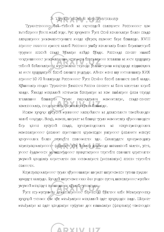 3- Туркистондаги корпорациялар Туркистоннинг бой табиий ва иқтисодий салоҳияти Россиянинг ҳам эътиборини ўзига жалб этди. Рус ҳукумати Ўрта Осиѐ хонликлари билан савдо алоқаларини ривожлантиришга янада кўпроқ аҳамият бера бошлади. ХVIII асрнинг иккинчи ярмига келиб Россияни ушбу хонликлар билан бирлаштириб турувчи асосий савдо йўллари пайдо бўлди. Россияда саноат ишлаб чиқаришининг ривожланиши истеъмол бозорларини эгаллаш ва янги ҳудудлар табиий бойликларини мустамлака тарзида ўзлаштириш мақсадида подшоҳлик ва янги ҳудудларни босиб олишга ундарди. Айнан мана шу интилишлар ХИХ асрнинг 50-70 йилларида Россиянинг Ўрта Осиѐни босиб олишига олиб келди. Қўшинлар изидан Туркистон ўлкасига Россия саноати ва банк капитали кириб келди. Ўлкада маҳаллий истеъмол бозорлари ва хом ашѐларни фаол тарзда эгаллашни бошлаган турли акциядорлик жамиятлари, савдо-саноат компаниялар, синдикатлар, фирмалар кўпая бошлади. Ислом ҳуқуқи хусусий мулкнинг илоҳийлиги ва дахлсизлиги тамойилидан келиб чиқарди. Вақф, жамоа, ширкат ва бошқа турли жамиятлар кўринишидаги бир қанча хусусий савдо, ҳунармандчилик ва ноҳунармандчилик жамоаларининг фаолият юритишига қарамасдан уларнинг фаолияти махсус қонунчилик билан тартибга солинмаган эди. Сехлардаги ҳунармандлар корпорацияларининг фаолияти кўп йиллар давомида шаклланиб келган, уста, унинг ѐрдамчиси ва шогирднинг хулқатворини тартибга солишга қаратилган умумий қоидалар киритилган сех низомларига (рисолалари) асосан тартибга солинган. Корпорацияларнинг турли кўринишлари ширкат шартномаси тузиш орқали вужудга келарди. Бундай шартнома икки ѐки ундан ортиқ шахсларнинг муайян умумий мақсадга эришишини кўзлаб тузиларди. Ўрта аср мусулмон давлатларининг барчасида бўлгани каби Моварауннаҳр ҳуқуқий тизими ҳам кўп меъѐрларни маҳаллий одат ҳуқуқидан олди. Шариат меъѐрлари ва одат қоидалари нуфузли дин пешволари (фақихлар) томонидан 