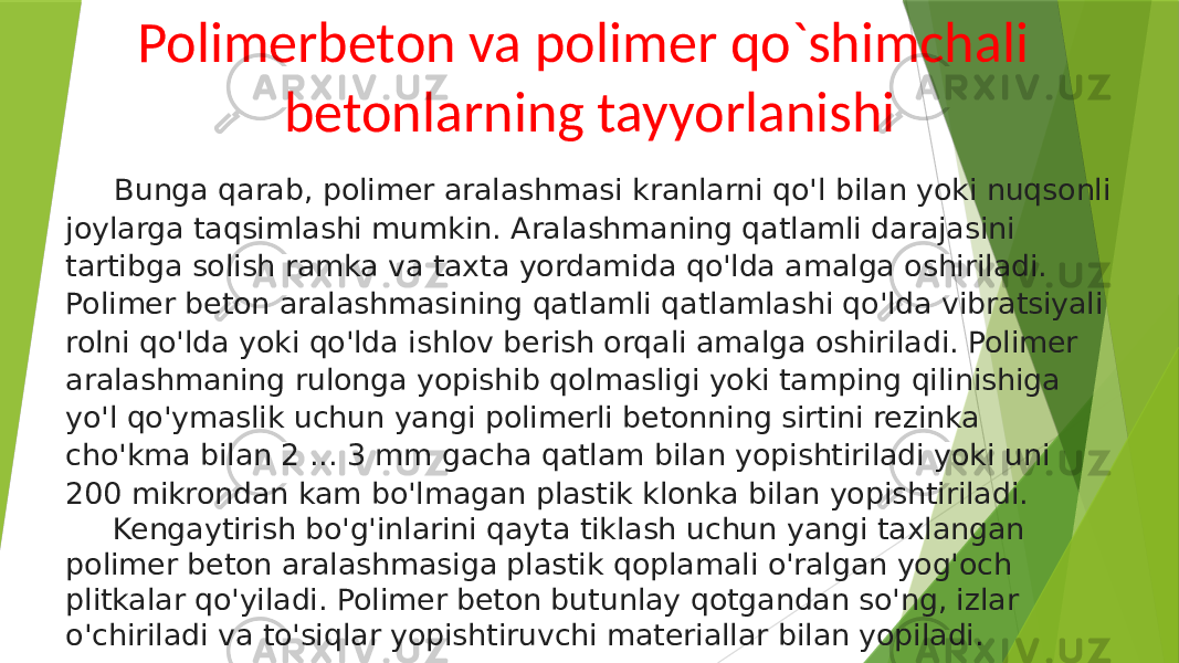 Polimerbeton va polimer qo`shimchali betonlarning tayyorlanishi Bunga qarab, polimer aralashmasi kranlarni qo&#39;l bilan yoki nuqsonli joylarga taqsimlashi mumkin. Aralashmaning qatlamli darajasini tartibga solish ramka va taxta yordamida qo&#39;lda amalga oshiriladi. Polimer beton aralashmasining qatlamli qatlamlashi qo&#39;lda vibratsiyali rolni qo&#39;lda yoki qo&#39;lda ishlov berish orqali amalga oshiriladi. Polimer aralashmaning rulonga yopishib qolmasligi yoki tamping qilinishiga yo&#39;l qo&#39;ymaslik uchun yangi polimerli betonning sirtini rezinka cho&#39;kma bilan 2 ... 3 mm gacha qatlam bilan yopishtiriladi yoki uni 200 mikrondan kam bo&#39;lmagan plastik klonka bilan yopishtiriladi. Kengaytirish bo&#39;g&#39;inlarini qayta tiklash uchun yangi taxlangan polimer beton aralashmasiga plastik qoplamali o&#39;ralgan yog&#39;och plitkalar qo&#39;yiladi. Polimer beton butunlay qotgandan so&#39;ng, izlar o&#39;chiriladi va to&#39;siqlar yopishtiruvchi materiallar bilan yopiladi. 