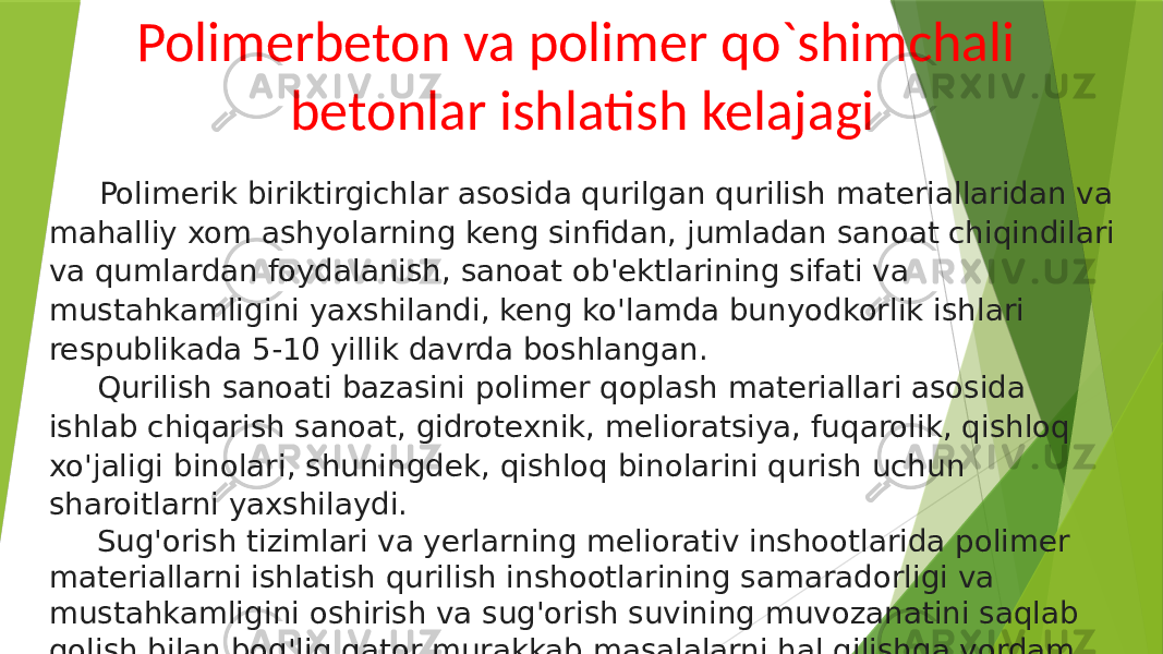 Polimerbeton va polimer qo`shimchali betonlar ishlatish kelajagi Polimerik biriktirgichlar asosida qurilgan qurilish materiallaridan va mahalliy xom ashyolarning keng sinfidan, jumladan sanoat chiqindilari va qumlardan foydalanish, sanoat ob&#39;ektlarining sifati va mustahkamligini yaxshilandi, keng ko&#39;lamda bunyodkorlik ishlari respublikada 5-10 yillik davrda boshlangan. Qurilish sanoati bazasini polimer qoplash materiallari asosida ishlab chiqarish sanoat, gidrotexnik, melioratsiya, fuqarolik, qishloq xo&#39;jaligi binolari, shuningdek, qishloq binolarini qurish uchun sharoitlarni yaxshilaydi. Sug&#39;orish tizimlari va yerlarning meliorativ inshootlarida polimer materiallarni ishlatish qurilish inshootlarining samaradorligi va mustahkamligini oshirish va sug&#39;orish suvining muvozanatini saqlab qolish bilan bog&#39;liq qator murakkab masalalarni hal qilishga yordam beradi. 