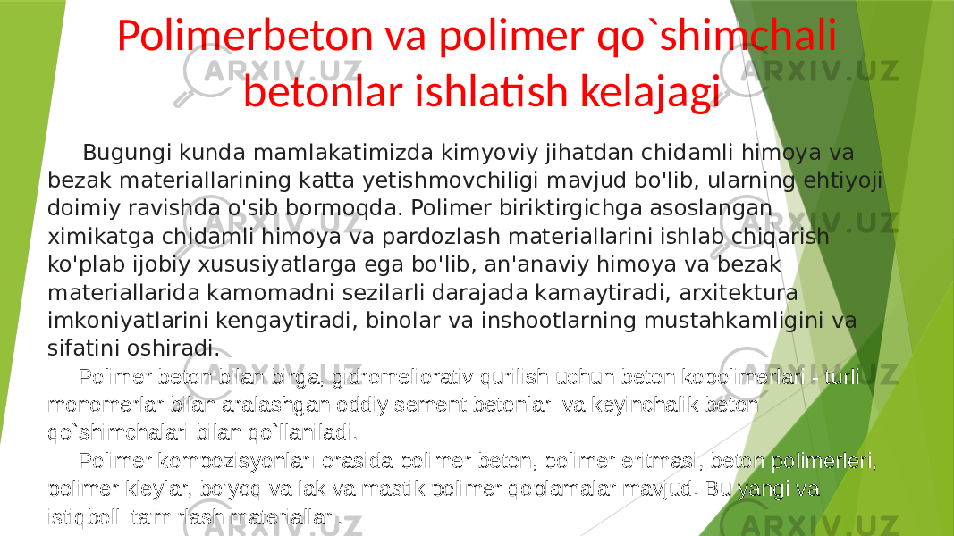 Polimerbeton va polimer qo`shimchali betonlar ishlatish kelajagi Bugungi kunda mamlakatimizda kimyoviy jihatdan chidamli himoya va bezak materiallarining katta yetishmovchiligi mavjud bo&#39;lib, ularning ehtiyoji doimiy ravishda o&#39;sib bormoqda. Polimer biriktirgichga asoslangan ximikatga chidamli himoya va pardozlash materiallarini ishlab chiqarish ko&#39;plab ijobiy xususiyatlarga ega bo&#39;lib, an&#39;anaviy himoya va bezak materiallarida kamomadni sezilarli darajada kamaytiradi, arxitektura imkoniyatlarini kengaytiradi, binolar va inshootlarning mustahkamligini va sifatini oshiradi. Polimer beton bilan birga, gidromeliorativ qurilish uchun beton kopolimerlari - turli monomerlar bilan aralashgan oddiy sement betonlari va keyinchalik beton qo`shimchalari bilan qo`llaniladi. Polimer kompozisyonları orasida polimer beton, polimer eritmasi, beton polimerleri, polimer kleylar, bo&#39;yoq va lak va mastik polimer qoplamalar mavjud. Bu yangi va istiqbolli ta&#39;mirlash materiallari. 