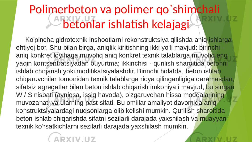 Polimerbeton va polimer qo`shimchali betonlar ishlatish kelajagi Ko&#39;pincha gidrotexnik inshootlarni rekonstruktsiya qilishda aniq ishlarga ehtiyoj bor. Shu bilan birga, aniqlik kiritishning ikki yo&#39;li mavjud: birinchi - aniq konkret loyihaga muvofiq aniq konkret texnik talablarga muvofiq eng yaqin kontsentratsiyadan buyurtma; ikkinchisi - qurilish sharoitida betonni ishlab chiqarish yoki modifikatsiyalashdir. Birinchi holatda, beton ishlab chiqaruvchilar tomonidan texnik talablarga rioya qilinganligiga qaramasdan, sifatsiz agregatlar bilan beton ishlab chiqarish imkoniyati mavjud, bu singan W / S nisbati (ayniqsa, issiq havoda), o&#39;zgaruvchan hissa moddalarining muvozanati va ularning past sifati. Bu omillar amaliyot davomida aniq konstruktsiyalardagi nuqsonlarga olib kelishi mumkin. Qurilish sharoitida beton ishlab chiqarishda sifatni sezilarli darajada yaxshilash va muayyan texnik ko&#39;rsatkichlarni sezilarli darajada yaxshilash mumkin. 