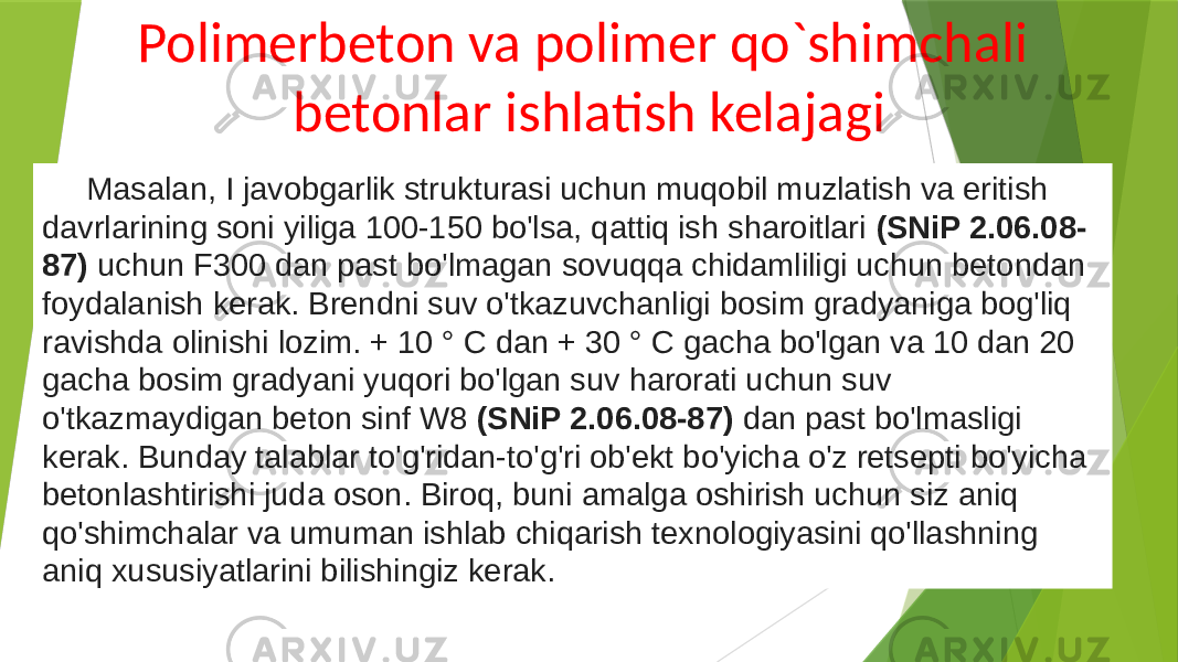 Polimerbeton va polimer qo`shimchali betonlar ishlatish kelajagi Masalan, I javobgarlik strukturasi uchun muqobil muzlatish va eritish davrlarining soni yiliga 100-150 bo&#39;lsa, qattiq ish sharoitlari (SNiP 2.06.08- 87) uchun F300 dan past bo&#39;lmagan sovuqqa chidamliligi uchun betondan foydalanish kerak. Brendni suv o&#39;tkazuvchanligi bosim gradyaniga bog&#39;liq ravishda olinishi lozim. + 10 ° C dan + 30 ° C gacha bo&#39;lgan va 10 dan 20 gacha bosim gradyani yuqori bo&#39;lgan suv harorati uchun suv o&#39;tkazmaydigan beton sinf W8 (SNiP 2.06.08-87) dan past bo&#39;lmasligi kerak. Bunday talablar to&#39;g&#39;ridan-to&#39;g&#39;ri ob&#39;ekt bo&#39;yicha o&#39;z retsepti bo&#39;yicha betonlashtirishi juda oson. Biroq, buni amalga oshirish uchun siz aniq qo&#39;shimchalar va umuman ishlab chiqarish texnologiyasini qo&#39;llashning aniq xususiyatlarini bilishingiz kerak. 