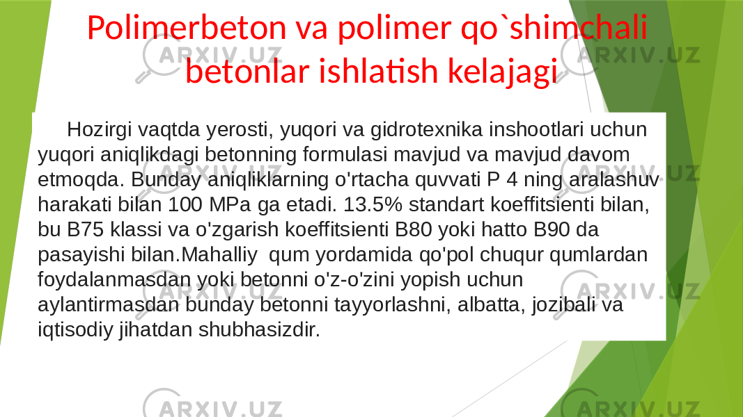 Polimerbeton va polimer qo`shimchali betonlar ishlatish kelajagi Hozirgi vaqtda yerosti, yuqori va gidrotexnika inshootlari uchun yuqori aniqlikdagi betonning formulasi mavjud va mavjud davom etmoqda. Bunday aniqliklarning o&#39;rtacha quvvati P 4 ning aralashuv harakati bilan 100 MPa ga etadi. 13.5% standart koeffitsienti bilan, bu B75 klassi va o&#39;zgarish koeffitsienti B80 yoki hatto B90 da pasayishi bilan.Mahalliy qum yordamida qo&#39;pol chuqur qumlardan foydalanmasdan yoki betonni o&#39;z-o&#39;zini yopish uchun aylantirmasdan bunday betonni tayyorlashni, albatta, jozibali va iqtisodiy jihatdan shubhasizdir. 