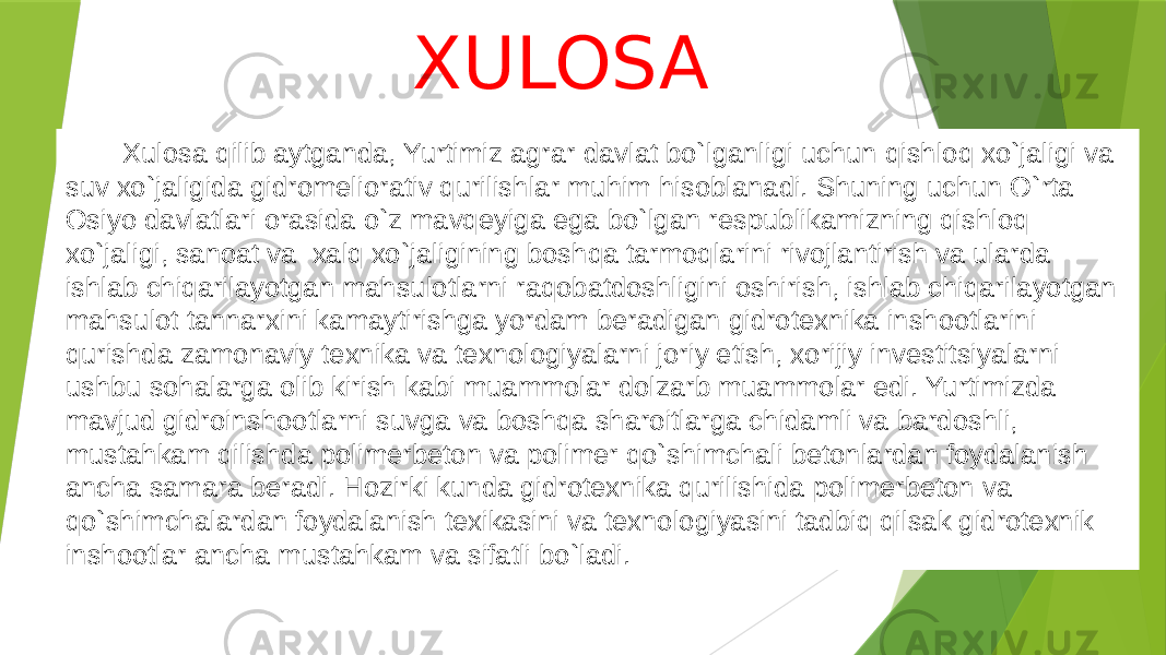  Xulosa qilib aytganda, Yurtimiz agrar davlat bo`lganligi uchun qishloq xo`jaligi va suv xo`jaligida gidromeliorativ qurilishlar muhim hisoblanadi. Shuning uchun O`rta Osiyo davlatlari orasida o`z mavqeyiga ega bo`lgan respublikamizning qishloq xo`jaligi, sanoat va xalq xo`jaligining boshqa tarmoqlarini rivojlantirish va ularda ishlab chiqarilayotgan mahsulotlarni raqobatdoshligini oshirish, ishlab chiqarilayotgan mahsulot tannarxini kamaytirishga yordam beradigan gidrotexnika inshootlarini qurishda zamonaviy texnika va texnologiyalarni joriy etish, xorijiy investitsiyalarni ushbu sohalarga olib kirish kabi muammolar dolzarb muammolar edi. Yurtimizda mavjud gidroinshootlarni suvga va boshqa sharoitlarga chidamli va bardoshli, mustahkam qilishda polimerbeton va polimer qo`shimchali betonlardan foydalanish ancha samara beradi. Hozirki kunda gidrotexnika qurilishida polimerbeton va qo`shimchalardan foydalanish texikasini va texnologiyasini tadbiq qilsak gidrotexnik inshootlar ancha mustahkam va sifatli bo`ladi. XULOSA 