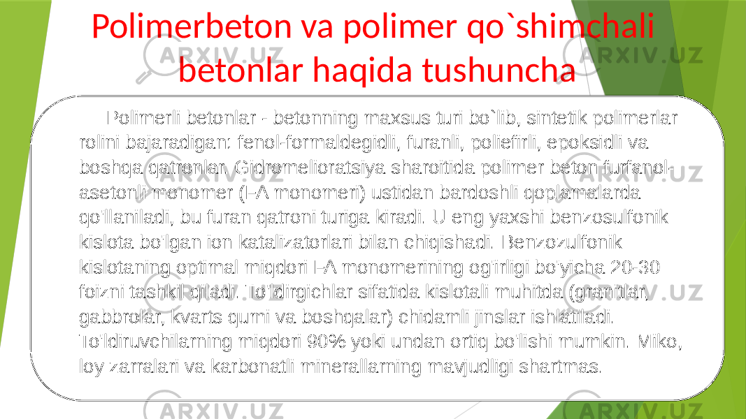 Polimerbeton va polimer qo`shimchali betonlar haqida tushuncha Polimerli betonlar - betonning maxsus turi bo`lib, sintetik polimerlar rolini bajaradigan: fenol-formaldegidli, furanli, poliefirli, epoksidli va boshqa qatronlar. Gidromelioratsiya sharoitida polimer beton furfanol- asetonli monomer (FA monomeri) ustidan bardoshli qoplamalarda qo&#39;llaniladi, bu furan qatroni turiga kiradi. U eng yaxshi benzosulfonik kislota bo&#39;lgan ion katalizatorlari bilan chiqishadi. Benzozulfonik kislotaning optimal miqdori FA monomerining og&#39;irligi bo&#39;yicha 20-30 foizni tashkil qiladi. To&#39;ldirgichlar sifatida kislotali muhitda (granitlar, gabbrolar, kvarts qumi va boshqalar) chidamli jinslar ishlatiladi. To&#39;ldiruvchilarning miqdori 90% yoki undan ortiq bo&#39;lishi mumkin. Miko, loy zarralari va karbonatli minerallarning mavjudligi shartmas. 