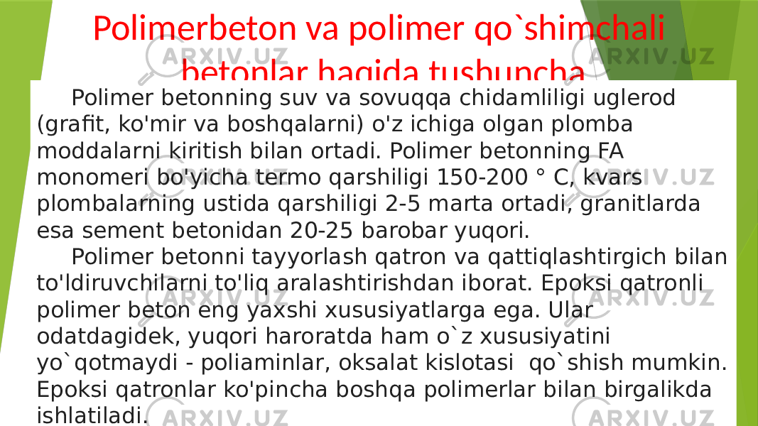 Polimerbeton va polimer qo`shimchali betonlar haqida tushuncha Polimer betonning suv va sovuqqa chidamliligi uglerod (grafit, ko&#39;mir va boshqalarni) o&#39;z ichiga olgan plomba moddalarni kiritish bilan ortadi. Polimer betonning FA monomeri bo&#39;yicha termo qarshiligi 150-200 ° C, kvars plombalarning ustida qarshiligi 2-5 marta ortadi, granitlarda esa sement betonidan 20-25 barobar yuqori. Polimer betonni tayyorlash qatron va qattiqlashtirgich bilan to&#39;ldiruvchilarni to&#39;liq aralashtirishdan iborat. Epoksi qatronli polimer beton eng yaxshi xususiyatlarga ega. Ular odatdagidek, yuqori haroratda ham o`z xususiyatini yo`qotmaydi - poliaminlar, oksalat kislotasi qo`shish mumkin. Epoksi qatronlar ko&#39;pincha boshqa polimerlar bilan birgalikda ishlatiladi. 