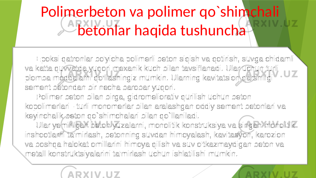 Polimerbeton va polimer qo`shimchali betonlar haqida tushuncha Epoksi qatronlar bo&#39;yicha polimerli beton siqish va qotirish, suvga chidamli va katta quvvatda yuqori mexanik kuch bilan tavsiflanadi. Ular uchun turli plomba moddalarni qo&#39;llashingiz mumkin. Ularning kavitatsion qarshiligi sement betondan bir necha barobar yuqori. Polimer beton bilan birga, gidromeliorativ qurilish uchun beton kopolimerlari - turli monomerlar bilan aralashgan oddiy sement betonlari va keyinchalik beton qo`shimchalari bilan qo`llaniladi. Ular yemirilgan beton yuzalarni, monolitik konstruksiya va singan monolitik inshootlarni ta&#39;mirlash, betonning suvdan himoyalash, kavitasyon, karozion va boshqa halokat omillarini himoya qilish va suv o&#39;tkazmaydigan beton va metall konstruktsiyalarini ta&#39;mirlash uchun ishlatilishi mumkin. 