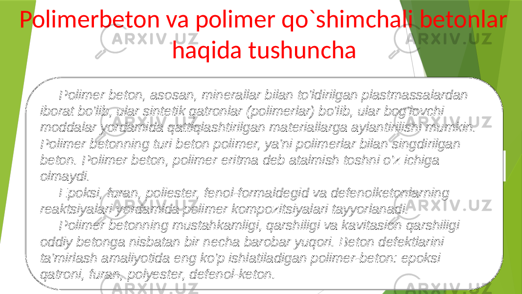  Polimerbeton va polimer qo`shimchali betonlar haqida tushuncha Polimer beton, asosan, minerallar bilan to&#39;ldirilgan plastmassalardan iborat bo&#39;lib, ular sintetik qatronlar (polimerlar) bo&#39;lib, ular bog&#39;lovchi moddalar yordamida qattiqlashtirilgan materiallarga aylantirilishi mumkin. Polimer betonning turi beton polimer, ya&#39;ni polimerlar bilan singdirilgan beton. Polimer beton, polimer eritma deb atalmish toshni o&#39;z ichiga olmaydi. Epoksi, furan, poliester, fenol-formaldegid va defenolketonlarning reaktsiyalari yordamida polimer kompozitsiyalari tayyorlanadi. Polimer betonning mustahkamligi, qarshiligi va kavitasion qarshiligi oddiy betonga nisbatan bir necha barobar yuqori. Beton defektlarini ta&#39;mirlash amaliyotida eng ko&#39;p ishlatiladigan polimer-beton: epoksi qatroni, furan, polyester, defenol-keton. 