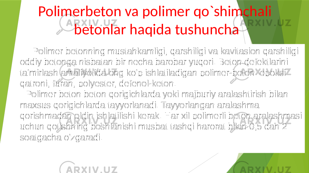  Polimer betonning mustahkamligi, qarshiligi va kavitasion qarshiligi oddiy betonga nisbatan bir necha barobar yuqori. Beton defektlarini ta&#39;mirlash amaliyotida eng ko&#39;p ishlatiladigan polimer-beton: epoksi qatroni, furan, polyester, defenol-keton. Polimer beton beton qorigichlarda yoki majburiy aralashtirish bilan maxsus qorigichlarda tayyorlanadi. Tayyorlangan aralashma qorishmadan oldin ishlatilishi kerak. Har xil polimerli beton aralashmasi uchun qotishning boshlanishi musbat tashqi harorat bilan 0,5 dan 2 soatgacha o&#39;zgaradi. Polimerbeton va polimer qo`shimchali betonlar haqida tushuncha 