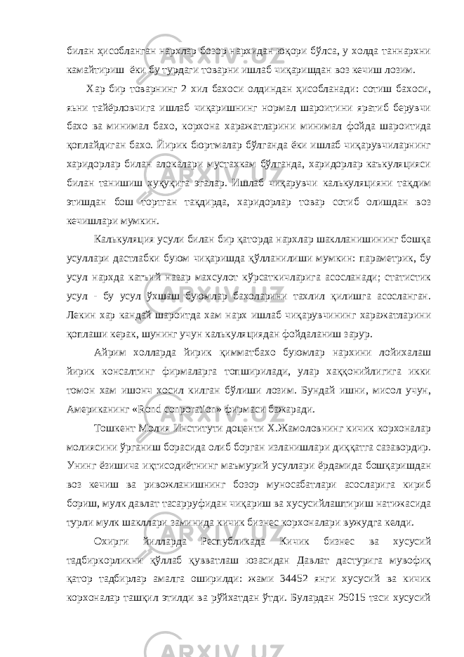 билан ҳисобланган нархлар бозор нархидан юқори бўлса, у холда таннархни камайтириш ёки бу турдаги товарни ишлаб чиқаришдан воз кечиш лозим. Хар бир товарнинг 2 хил бахоси олдиндан ҳисобланади: сотиш бахоси, яьни тайёрловчига ишлаб чиқаришнинг нормал шароитини яратиб берувчи бахо ва минимал бахо, корхона харажатларини минимал фойда шароитида қоплайдиган бахо. Йирик бюртмалар бўлганда ёки ишлаб чиқарувчиларнинг харидорлар билан алокалари мустахкам бўлганда, харидорлар каъкуляцияси билан танишиш хуқуқига эгалар. Ишлаб чиқарувчи калькуляцияни тақдим этишдан бош тортган тақдирда, харидорлар товар сотиб олишдан воз кечишлари мумкин. Калькуляция усули билан бир қаторда нархлар шаклланишининг бошқа усуллари дастлабки буюм чиқаришда қўлланилиши мумкин: параметрик, бу усул нархда катъий назар махсулот кўрсаткичларига асосланади; статистик усул - бу усул ўхшаш буюмлар бахоларини тахлил қилишга асосланган. Лекин хар кандай шароитда хам нарх ишлаб чиқарувчининг харажатларини қоплаши керак, шунинг учун калькуляциядан фойдаланиш зарур. Айрим холларда йирик қимматбахо буюмлар нархини лойихалаш йирик консалтинг фирмаларга топширилади, улар хаққонийлигига икки томон хам ишонч хосил килган бўлиши лозим. Бундай ишни, мисол учун, Американинг « Rond conporation » фирмаси бажаради. Тошкент Молия Институти доценти Х.Жамоловнинг кичик корхоналар молиясини ўрганиш борасида олиб борган изланишлари диққатга сазавордир. Унинг ёзишича иқтисодиётнинг маъмурий усуллари ёрдамида бошқаришдан воз кечиш ва ривожланишнинг бозор муносабатлари асосларига кириб бориш, мулк давлат тасарруфидан чиқариш ва хусусийлаштириш натижасида турли мулк шакллари заминида кичик бизнес корхоналари вужудга келди. Охирги йилларда Республикада Кичик бизнес ва хусусий тадбиркорликни қўллаб қувватлаш юзасидан Давлат дастурига мувофиқ қатор тадбирлар амалга оширилди: жами 34452 янги хусусий ва кичик корхоналар ташқил этилди ва рўйхатдан ўтди. Булардан 25015 таси хусусий 