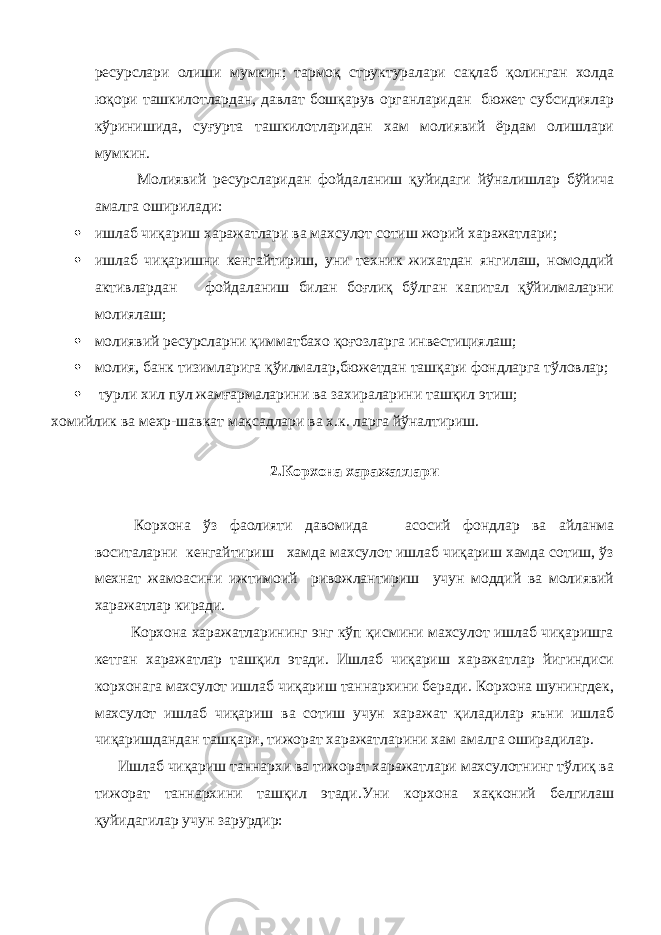 ресурслари олиши мумкин; тармоқ структуралари сақлаб қолинган холда юқори ташкилотлардан, давлат бошқарув органларидан бюжет субсидиялар кўринишида, суғурта ташкилотларидан хам молиявий ёрдам олишлари мумкин. Молиявий ресурсларидан фойдаланиш қуйидаги йўналишлар бўйича амалга оширилади:  ишлаб чиқариш харажатлари ва махсулот сотиш жорий харажатлари;  ишлаб чиқаришни кенгайтириш, уни техник жихатдан янгилаш, номоддий активлардан фойдаланиш билан боғлиқ бўлган капитал қўйилмаларни молиялаш;  молиявий ресурсларни қимматбахо қоғозларга инвестициялаш;  молия, банк тизимларига қўилмалар,бюжетдан ташқари фондларга тўловлар;  турли хил пул жамғармаларини ва захираларини ташқил этиш; хомийлик ва мехр-шавкат мақсадлари ва х.к. ларга йўналтириш. 2.Корхона харажатлари Корхона ўз фаолияти давомида асосий фондлар ва айланма воситаларни кенгайтириш хамда махсулот ишлаб чиқариш хамда сотиш, ўз мехнат жамоасини ижтимоий ривожлантириш учун моддий ва молиявий харажатлар киради. Корхона харажатларининг энг кўп қисмини махсулот ишлаб чиқаришга кетган харажатлар ташқил этади. Ишлаб чиқариш харажатлар йигиндиси корхонага махсулот ишлаб чиқариш таннархини беради. Корхона шунингдек, махсулот ишлаб чиқариш ва сотиш учун харажат қиладилар яъни ишлаб чиқаришдандан ташқари, тижорат харажатларини хам амалга оширадилар. Ишлаб чиқариш таннархи ва тижорат харажатлари махсулотнинг тўлиқ ва тижорат таннархини ташқил этади.Уни корхона хақконий белгилаш қуйидагилар учун зарурдир: 