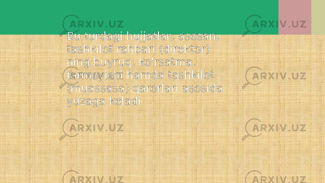 Bu turdagi hujjatlar, asosan, tashkilot rahbari (direktor) ning buyruq, ko&#39;rsatma, farmoyishi hamda tashkilot (muassasa) qarorlari asosida yuzaga keladi 