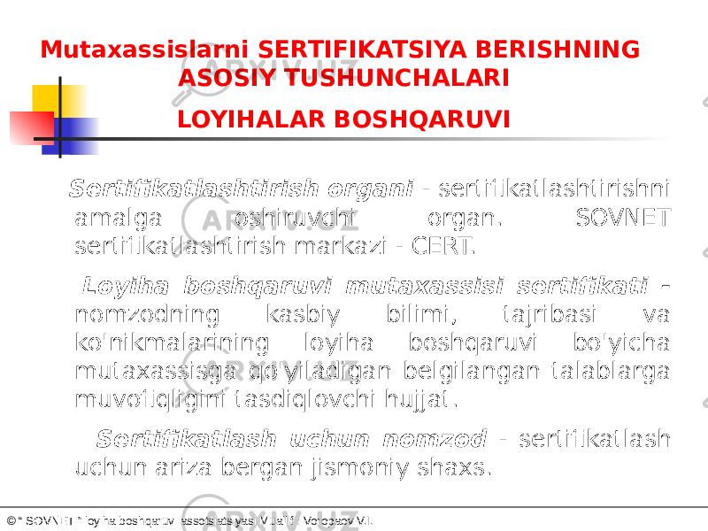 Mutaxassislarni SERTIFIKATSIYA BERISHNING ASOSIY TUSHUNCHALARI LOYIHALAR BOSHQARUVI Sertifikatlashtirish organi - sertifikatlashtirishni amalga oshiruvchi organ. SOVNET sertifikatlashtirish markazi - CERT.     Loyiha boshqaruvi mutaxassisi sertifikati - nomzodning kasbiy bilimi, tajribasi va ko&#39;nikmalarining loyiha boshqaruvi bo&#39;yicha mutaxassisga qo&#39;yiladigan belgilangan talablarga muvofiqligini tasdiqlovchi hujjat. Sertifikatlash uchun nomzod - sertifikatlash uchun ariza bergan jismoniy shaxs. © “ SOVNET ” loyiha boshqaruvi assotsiatsiyasi Muallif : Voropaev V.I. 