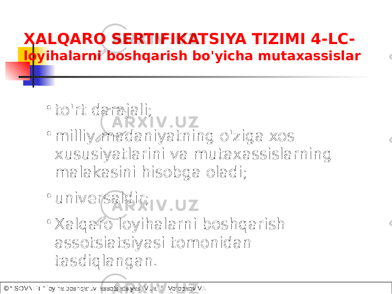 XALQARO SERTIFIKATSIYA TIZIMI 4-LC- loyihalarni boshqarish bo&#39;yicha mutaxassislar • to&#39;rt darajali; • milliy madaniyatning o&#39;ziga xos xususiyatlarini va mutaxassislarning malakasini hisobga oladi; • universaldir; • Xalqaro loyihalarni boshqarish assotsiatsiyasi tomonidan tasdiqlangan. © “ SOVNET ” loyiha boshqaruvi assotsiatsiyasi Muallif : Voropaev V.I. 