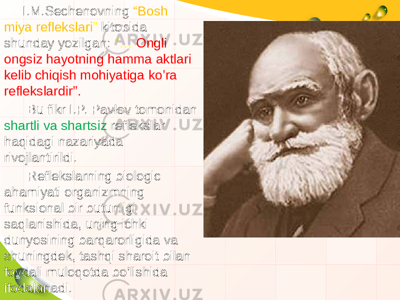  I.M.Sechenovning “Bosh miya reflekslari ” kitobida shunday yozilgan: “… Ongli ongsiz hayotning hamma aktlari kelib chiqish mohiyatiga ko’ra reflekslardir”. Bu fikr I.P. Pavlov tomonidan shartli va shartsiz reflekslar haqidagi nazariyada rivojlantirildi. Reflekslarning biologic ahamiyati organizmning funksional bir butunligi saqlanishida, uning ichki dunyosining barqarorligida va shuningdek, tashqi sharoit bilan foydali muloqotda bo’lishida ifodalanadi. 