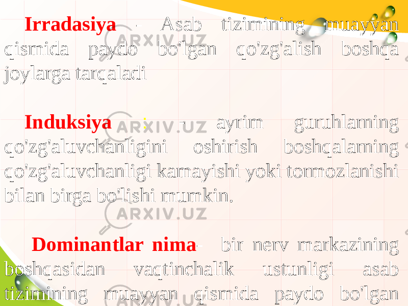 Irradasiya - Asab tizimining muayyan qismida paydo bo&#39;lgan qo&#39;zg&#39;alish boshqa joylarga tarqaladi Induksiya : - ayrim guruhlarning qo&#39;zg&#39;aluvchanligini oshirish boshqalarning qo&#39;zg&#39;aluvchanligi kamayishi yoki tormozlanishi bilan birga bo&#39;lishi mumkin. Dominantlar nima - bir nerv markazining boshqasidan vaqtinchalik ustunligi asab tizimining muayyan qismida paydo bo&#39;lgan qo&#39;zg&#39;alish boshqa joylarga tarqaladi 