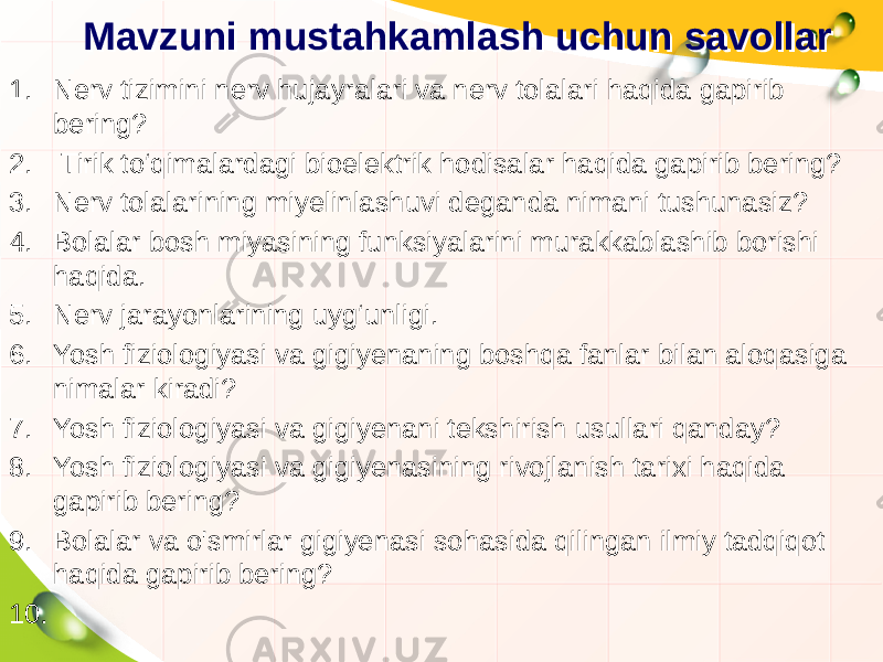 Mavzuni mustahkamlash uchun savollarMavzuni mustahkamlash uchun savollar 1. Nerv tizimini nerv hujayralari va nerv tolalari haqida gapirib bering? 2. Tirik to‘qimalardagi bioelektrik hodisalar haqida gapirib bering? 3. Nerv tolalarining miyelinlashuvi deganda nimani tushunasiz? 4. Bolalar bosh miyasining funksiyalarini murakkablashib borishi haqida. 5. Nerv jarayonlarining uyg‘unligi. 6. Yosh fiziologiyasi va gigiyenaning boshqa fanlar bilan aloqasiga nimalar kiradi? 7. Yosh fiziologiyasi va gigiyenani tekshirish usullari qanday? 8. Yosh fiziologiyasi va gigiyenasining rivojlanish tarixi haqida gapirib bering? 9. Bolalar va o&#39;smirlar gigiyenasi sohasida qilingan ilmiy tadqiqot haqida gapirib bering? 10.   