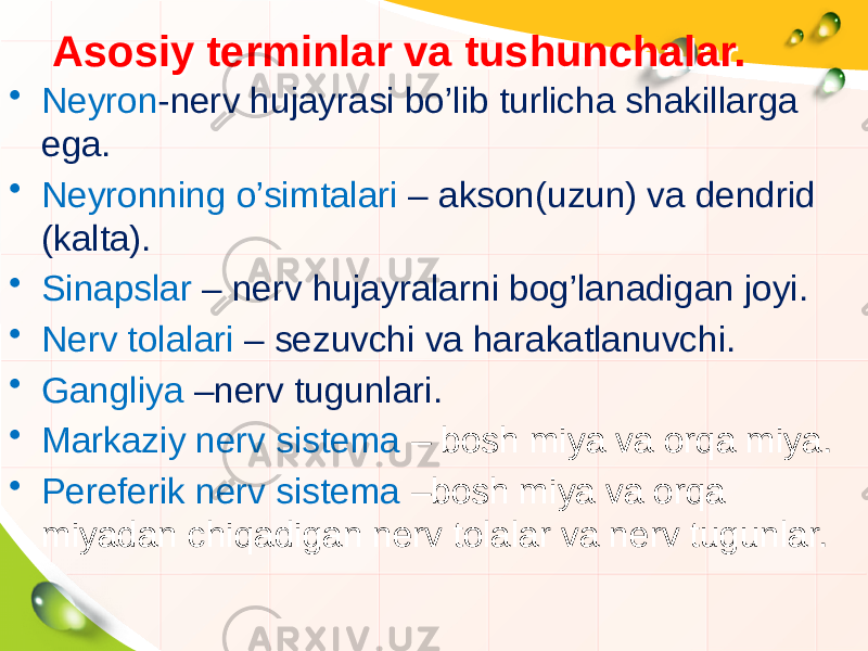 Asosiy terminlar va tushunchalar.Asosiy terminlar va tushunchalar. • Neyron -nerv hujayrasi bo’lib turlicha shakillarga ega. • Neyronning o’simtalari – akson(uzun) va dendrid (kalta). • Sinapslar – nerv hujayralarni bog’lanadigan joyi. • Nerv tolalari – sezuvchi va harakatlanuvchi. • Gangliya –nerv tugunlari. • Markaziy nerv sistema – bosh miya va orqa miya. • Pereferik nerv sistema –bosh miya va orqa miyadan chiqadigan nerv tolalar va nerv tugunlar. 