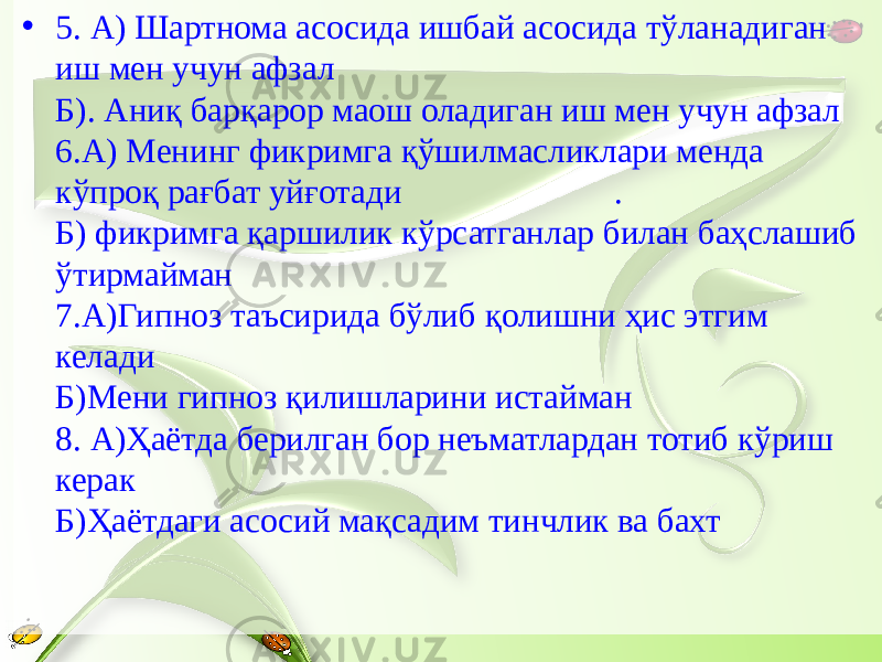 • 5. А) Шартнома асосида ишбай асосида тўланадиган иш мен учун афзал Б). Аниқ барқарор маош оладиган иш мен учун афзал 6.А) Менинг фикримга қўшилмасликлари менда кўпроқ рағбат уйғотади . Б) фикримга қаршилик кўрсатганлар билан баҳслашиб ўтирмайман 7.А)Гипноз таъсирида бўлиб қолишни ҳис этгим келади Б)Мени гипноз қилишларини истайман 8. А)Ҳаётда берилган бор неъматлардан тотиб кўриш керак Б)Ҳаётдаги асосий мақсадим тинчлик ва бахт 