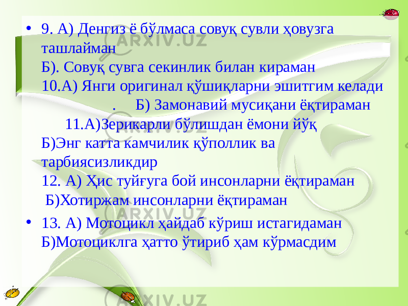 • 9. А) Денгиз ё бўлмаса совуқ сувли ҳовузга ташлайман Б). Совуқ сувга секинлик билан кираман 10.А) Янги оригинал қўшиқларни эшитгим келади . Б) Замонавий мусиқани ёқтираман 11.А)Зерикарли бўлишдан ёмони йўқ Б)Энг катта камчилик қўполлик ва тарбиясизликдир 12. А) Ҳис туйғуга бой инсонларни ёқтираман Б)Хотиржам инсонларни ёқтираман • 13. А) Мотоцикл ҳайдаб кўриш истагидаман Б)Мотоциклга ҳатто ўтириб ҳам кўрмасдим 