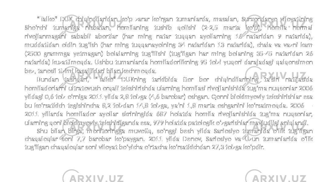 “ Talko” DUK chiqindilaridan ko‘p zarar ko‘rgan tumanlarda, masalan, Surxondaryo viloyatining Sho‘rchi tumaniga nisbatan, homilaning tushib qolishi (2-2,5 marta ko‘p), homila normal rivojlanmagani sababli abortlar (har ming nafar tuqqan ayollarning 16 nafaridan 9 nafarida), muddatidan oldin tug‘ish (har ming tuqqanayolning 34 nafaridan 13 nafarida), chala va vazni kam (2500 grammga yetmagan) bolalarning tug‘ilishi (tug‘ilgan har ming bolaning 35-45 nafaridan 26 nafarida) kuzatilmoqda. Ushbu tumanlarda homiladorlikning 95 foizi yuqori darajadagi qalqonsimon bez, tanosil tizimi kasalliklari bilan kechmoqda. Bundan tashqari, “Talko” DUKning tarkibida ftor bor chiqindilarining ta’siri natijasida homiladorlarni ultratovush orqali tekshirishda ularning homilasi rivojlanishida tug‘ma nuqsonlar 2006 yildagi 0,6 foiz o‘rniga 2011 yilda 2,8 foizga (4,6 barobar) oshgan. Qonni biokimyoviy tekshirishlar esa bu ko‘rsatkich tegishincha 8,2 foizdan 14,8 foizga, ya’ni 1,8 marta oshganini ko‘rsatmoqda. 2006 — 2011 yillarda homilador ayollar skriningida 687 holatda homila rivojlanishida tug‘ma nuqsonlar, ularning qoni biokimyoviy tekshirilganda esa, 979 holatda patologik o‘zgarishlar mavjudligi aniqlandi. Shu bilan birga, monitoringga muvofiq, so‘nggi besh yilda Sariosiyo tumanida o‘lik tug‘ilgan chaqaloqlar soni 7,7 barobar ko‘paygan. 2011 yilda Denov, Sariosiyo va Uzun tumanlarida o‘lik tug‘ilgan chaqaloqlar soni viloyat bo‘yicha o‘rtacha ko‘rsatkichdan 27,3 foizga ko‘pdir. 