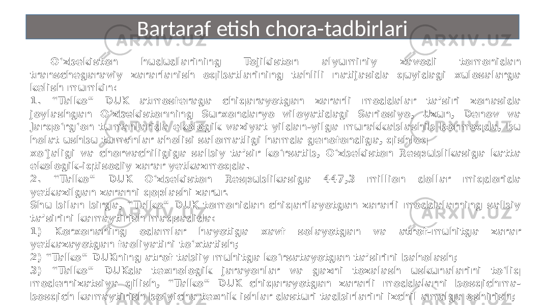 O‘zbekiston hududlarining Tojikiston alyuminiy zavodi tomonidan transchegaraviy zararlanish oqibatlarining tahlili natijasida quyidagi xulosalarga kelish mumkin: 1. “Talko” DUK atmosferaga chiqarayotgan zararli moddalar ta’siri zonasida joylashgan O‘zbekistonning Surxondaryo viloyatidagi Sariosiyo, Uzun, Denov va Jarqo‘rg‘on tumanlarida ekologik vaziyat yildan-yilga murakkablashib bormoqda, bu holat ushbu tumanlar aholisi salomatligi hamda genofondiga, qishloq xo‘jaligi va chorvachiligiga salbiy ta’sir ko‘rsatib, O‘zbekiston Respublikasiga katta ekologik-iqtisodiy zarar yetkazmoqda. 2. “Talko” DUK O‘zbekiston Respublikasiga 447,3 million dollar miqdorida yetkazilgan zararni qoplashi zarur. Shu bilan birga, “Talko” DUK tomonidan chiqarilayotgan zararli moddalarning salbiy ta’sirini kamaytirish maqsadida: 1) Korxonaning odamlar hayotiga xavf solayotgan va atrof-muhitga zarar yetkazayotgan faoliyatini to‘xtatish; 2) “Talko” DUKning atrof tabiiy muhitga ko‘rsatayotgan ta’sirini baholash; 3) “Talko” DUKda texnologik jarayonlar va gazni tozalash uskunalarini to‘liq modernizatsiya qilish, “Talko” DUK chiqarayotgan zararli moddalarni bosqichma- bosqich kamaytirish bo‘yicha texnik ishlar dasturi tadbirlarini izchil amalga oshirish; 4) Atrof-muhitda ftorli vodorod va boshqa ifloslantiruvchi moddalar, jumladan, smolali birikmalar, benzapiren hamda og‘ir metallar bo‘lishini nazorat qiladigan avtomatlashtirilgan tizimni yaratish uchun uskunalar xarid qilinishi zarur. Bartaraf etish chora-tadbirlari 