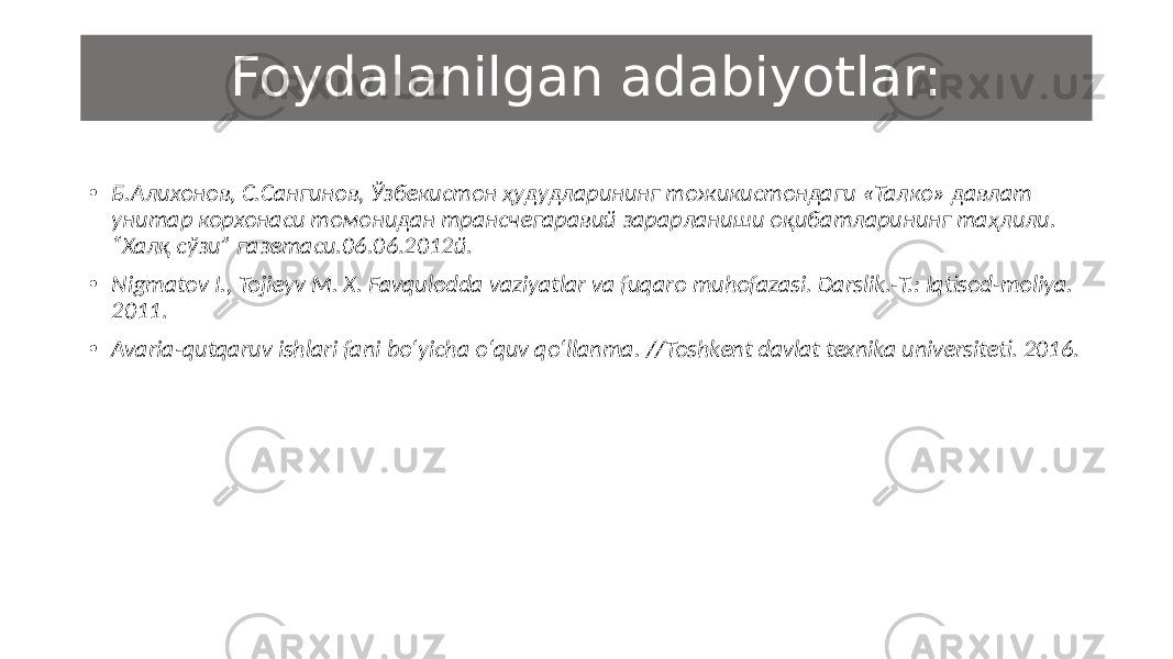 Foydalanilgan adabiyotlar: • Б.Алихонов, С.Сангинов, Ўзбекистон ҳудудларининг тожикистондаги «Талко» давлат унитар корхонаси томонидан трансчегаравий зарарланиши оқибатларининг таҳлили. “Халқ сўзи” газетаси.06.06.2012й. • Nigmatov I., Tojieyv M. X. Favqulodda vaziyatlar va fuqaro muhofazasi. Darslik.-T.: Iqtisod-moliya. 2011. • Avaria-qutqaruv ishlari fani bo‘yicha o‘quv qo‘llanma. //Toshkent davlat texnika universiteti. 2016. 