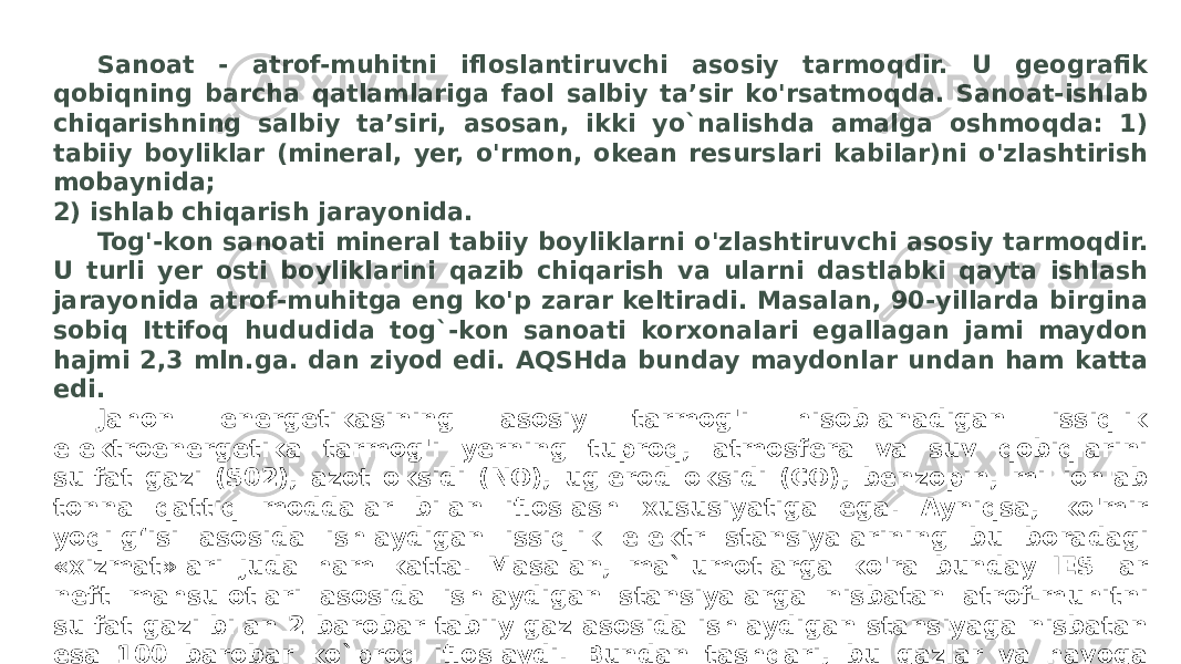 Sanoat - atrof-muhitni ifloslantiruvchi asosiy tarmoqdir. U geografik qobiqning barcha qatlamlariga faol salbiy ta’sir ko&#39;rsatmoqda. Sanoat-ishlab chiqarishning salbiy ta’siri, asosan, ikki yo`nalishda amalga oshmoqda: 1) tabiiy boyliklar (mineral, yer, o&#39;rmon, okean resurslari kabilar)ni o&#39;zlashtirish mobaynida; 2) ishlab chiqarish jarayonida. Tog&#39;-kon sanoati mineral tabiiy boyliklarni o&#39;zlashtiruvchi asosiy tarmoqdir. U turli yer osti boyliklarini qazib chiqarish va ularni dastlabki qayta ishlash jarayonida atrof-muhitga eng ko&#39;p zarar keltiradi. Masalan, 90-yillarda birgina sobiq Ittifoq hududida tog`-kon sanoati korxonalari egallagan jami maydon hajmi 2,3 mln.ga. dan ziyod edi. AQSHda bunday maydonlar undan ham katta edi. Jahon energetikasining asosiy tarmog&#39;i hisoblanadigan issiqlik elektroenergetika tarmog&#39;i yerning tuproq, atmosfera va suv qobiqlarini sulfat gazi (S02), azot oksidi (NO), uglerod oksidi (CO), benzopin, millionlab tonna qattiq moddalar bilan ifloslash xususiyatiga ega. Ayniqsa, ko&#39;mir yoqilg‘isi asosida ishlaydigan issiqlik elektr stansiyalarining bu boradagi «xizmat»lari juda ham katta. Masalan, ma`lumotlarga ko&#39;ra bunday IES lar neft mahsulotlari asosida ishlaydigan stansiyalarga nisbatan atrof-muhitni sulfat gazi bilan 2 barobar tabiiy gaz asosida ishlaydigan stansiyaga nisbatan esa 100 barobar ko`proq ifloslaydi. Bundan tashqari, bu gazlar va havoga chiqarib yuboriladigan katta miqdordagi chang va aerozol chiqindilar qon- tomir, bronxit, ekzema, rak kabi kasalliklarni keltirib chiqaradi. Juda kam kuzatilsa-da, AES larda bo‘lib turadigan falokatlar, ayniqsa, Chernobildagiga o‘xshash falokatlar, tom ma’noda dunyoviy ekologik xavfni keltirib chiqaradi. Eng muhimi, sanoatning tobora rivojlanib borishi planetar darajada atrof- muhit ifloslanishining kuchayishiga sabab bo&#39;lmoqda. Bu muammolar esa so‘nggi vaqtlarda ularga alohida munosabatda bo‘lishni taqozo etmoqja Ularning ijobiy yechimi: 1) tabiatni muhofaza qilishga qaratilgan samarali sanoat ishlab chiqarish texnologiyalarini yaratish; 2) sanoat tarmoqlarini joylashtirishda ularning xususiyatlarini hisobga olish, ya’ni «iflos» sanoat tarmoqlarini aholi zich yashaydigan joylardan holi hududlarda joylashtirish orqali amalga oshirilishi mumkin. 