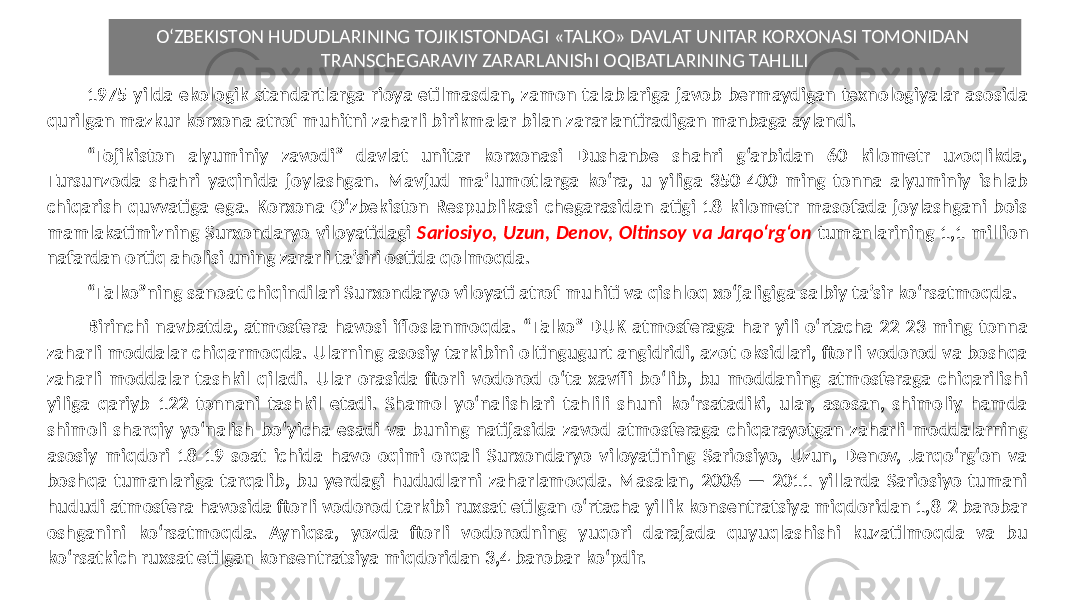 O‘ZBEKISTON HUDUDLARINING TOJIKISTONDAGI «TALKO» DAVLAT UNITAR KORXONASI TOMONIDAN TRANSChEGARAVIY ZARARLANIShI OQIBATLARINING TAHLILI 1975 yilda ekologik standartlarga rioya etilmasdan, zamon talablariga javob bermaydigan texnologiyalar asosida qurilgan mazkur korxona atrof-muhitni zaharli birikmalar bilan zararlantiradigan manbaga aylandi. “ Tojikiston alyuminiy zavodi” davlat unitar korxonasi Dushanbe shahri g‘arbidan 60 kilometr uzoqlikda, Tursunzoda shahri yaqinida joylashgan. Mavjud ma’lumotlarga ko‘ra, u yiliga 350-400 ming tonna alyuminiy ishlab chiqarish quvvatiga ega. Korxona O‘zbekiston Respublikasi chegarasidan atigi 18 kilometr masofada joylashgani bois mamlakatimizning Surxondaryo viloyatidagi Sariosiyo, Uzun, Denov, Oltinsoy va Jarqo‘rg‘on tumanlarining 1,1 million nafardan ortiq aholisi uning zararli ta’siri ostida qolmoqda. “ Talko”ning sanoat chiqindilari Surxondaryo viloyati atrof-muhiti va qishloq xo‘jaligiga salbiy ta’sir ko‘rsatmoqda. Birinchi navbatda, atmosfera havosi ifloslanmoqda. “Talko” DUK atmosferaga har yili o‘rtacha 22-23 ming tonna zaharli moddalar chiqarmoqda. Ularning asosiy tarkibini oltingugurt angidridi, azot oksidlari, ftorli vodorod va boshqa zaharli moddalar tashkil qiladi. Ular orasida ftorli vodorod o‘ta xavfli bo‘lib, bu moddaning atmosferaga chiqarilishi yiliga qariyb 122 tonnani tashkil etadi. Shamol yo‘nalishlari tahlili shuni ko‘rsatadiki, ular, asosan, shimoliy hamda shimoli-sharqiy yo‘nalish bo‘yicha esadi va buning natijasida zavod atmosferaga chiqarayotgan zaharli moddalarning asosiy miqdori 18-19 soat ichida havo oqimi orqali Surxondaryo viloyatining Sariosiyo, Uzun, Denov, Jarqo‘rg‘on va boshqa tumanlariga tarqalib, bu yerdagi hududlarni zaharlamoqda. Masalan, 2006 — 2011 yillarda Sariosiyo tumani hududi atmosfera havosida ftorli vodorod tarkibi ruxsat etilgan o‘rtacha yillik konsentratsiya miqdoridan 1,8-2 barobar oshganini ko‘rsatmoqda. Ayniqsa, yozda ftorli vodorodning yuqori darajada quyuqlashishi kuzatilmoqda va bu ko‘rsatkich ruxsat etilgan konsentratsiya miqdoridan 3,4 barobar ko‘pdir. 