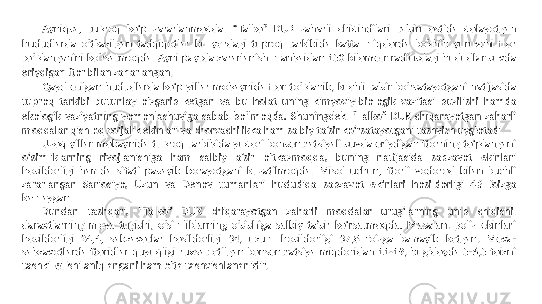 Ayniqsa, tuproq ko‘p zararlanmoqda. “Talko” DUK zaharli chiqindilari ta’siri ostida qolayotgan hududlarda o‘tkazilgan tadqiqotlar bu yerdagi tuproq tarkibida katta miqdorda ko‘chib yuruvchi ftor to‘planganini ko‘rsatmoqda. Ayni paytda zararlanish manbaidan 150 kilometr radiusdagi hududlar suvda eriydigan ftor bilan zaharlangan. Qayd etilgan hududlarda ko‘p yillar mobaynida ftor to‘planib, kuchli ta’sir ko‘rsatayotgani natijasida tuproq tarkibi butunlay o‘zgarib ketgan va bu holat uning kimyoviy-biologik vazifasi buzilishi hamda ekologik vaziyatning yomonlashuviga sabab bo‘lmoqda. Shuningdek, “Talko” DUK chiqarayotgan zaharli moddalar qishloq xo‘jalik ekinlari va chorvachilikka ham salbiy ta’sir ko‘rsatayotgani tashvish uyg‘otadi. Uzoq yillar mobaynida tuproq tarkibida yuqori konsentratsiyali suvda eriydigan ftorning to‘plangani o‘simliklarning rivojlanishiga ham salbiy a’sir o‘tkazmoqda, buning natijasida sabzavot ekinlari hosildorligi hamda sifati pasayib borayotgani kuzatilmoqda. Misol uchun, ftorli vodorod bilan kuchli zararlangan Sariosiyo, Uzun va Denov tumanlari hududida sabzavot ekinlari hosildorligi 46 foizga kamaygan. Bundan tashqari, “Talko” DUK chiqarayotgan zaharli moddalar urug‘larning unib chiqishi, daraxtlarning meva tugishi, o‘simliklarning o‘sishiga salbiy ta’sir ko‘rsatmoqda. Masalan, poliz ekinlari hosildorligi 24,4, sabzavotlar hosildorligi 34, uzum hosildorligi 37,8 foizga kamayib ketgan. Meva- sabzavotlarda ftoridlar quyuqligi ruxsat etilgan konsentratsiya miqdoridan 11-19, bug‘doyda 5-6,5 foizni tashkil etishi aniqlangani ham o‘ta tashvishlanarlidir. 