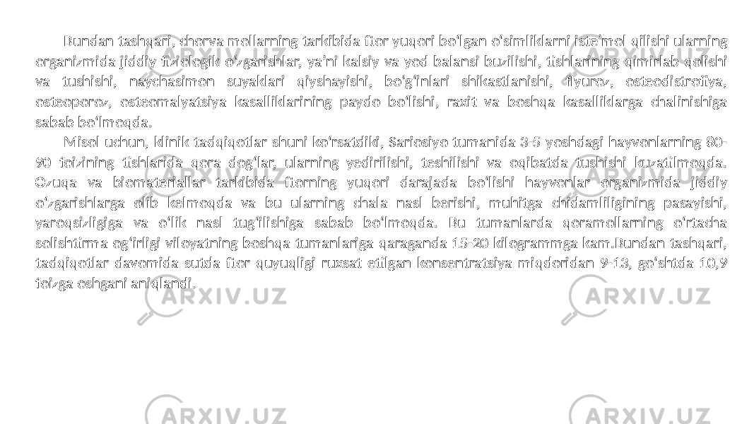 Bundan tashqari, chorva mollarning tarkibida ftor yuqori bo‘lgan o‘simliklarni iste’mol qilishi ularning organizmida jiddiy fiziologik o‘zgarishlar, ya’ni kalsiy va yod balansi buzilishi, tishlarining qimirlab qolishi va tushishi, naychasimon suyaklari qiyshayishi, bo‘g‘inlari shikastlanishi, flyuroz, osteodistrofiya, osteoporoz, osteomalyatsiya kasalliklarining paydo bo‘lishi, raxit va boshqa kasalliklarga chalinishiga sabab bo‘lmoqda. Misol uchun, klinik tadqiqotlar shuni ko‘rsatdiki, Sariosiyo tumanida 3-5 yoshdagi hayvonlarning 80- 90 foizining tishlarida qora dog‘lar, ularning yedirilishi, teshilishi va oqibatda tushishi kuzatilmoqda. Ozuqa va biomateriallar tarkibida ftorning yuqori darajada bo‘lishi hayvonlar organizmida jiddiy o‘zgarishlarga olib kelmoqda va bu ularning chala nasl berishi, muhitga chidamliligining pasayishi, yaroqsizligiga va o‘lik nasl tug‘ilishiga sabab bo‘lmoqda. Bu tumanlarda qoramollarning o‘rtacha solishtirma og‘irligi viloyatning boshqa tumanlariga qaraganda 15-20 kilogrammga kam.Bundan tashqari, tadqiqotlar davomida sutda ftor quyuqligi ruxsat etilgan konsentratsiya miqdoridan 9-13, go‘shtda 10,9 foizga oshgani aniqlandi. 