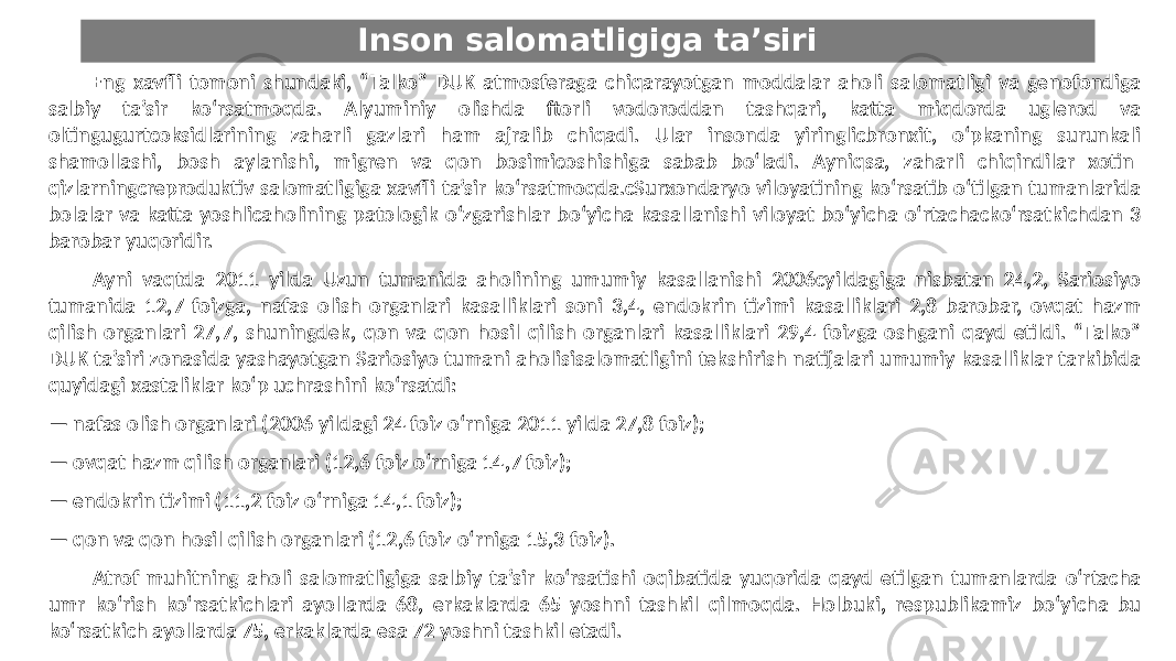 Inson salomatligiga ta’siri Eng xavfli tomoni shundaki, “Talko” DUK atmosferaga chiqarayotgan moddalar aholi salomatligi va genofondiga salbiy ta’sir ko‘rsatmoqda. Alyuminiy olishda ftorli vodoroddan tashqari, katta miqdorda uglerod va oltingugurtcoksidlarining zaharli gazlari ham ajralib chiqadi. Ular insonda yiringlicbronxit, o‘pkaning surunkali shamollashi, bosh aylanishi, migren va qon bosimicoshishiga sabab bo‘ladi. Ayniqsa, zaharli chiqindilar xotin- qizlarningcreproduktiv salomatligiga xavfli ta’sir ko‘rsatmoqda.cSurxondaryo viloyatining ko‘rsatib o‘tilgan tumanlarida bolalar va katta yoshlicaholining patologik o‘zgarishlar bo‘yicha kasallanishi viloyat bo‘yicha o‘rtachacko‘rsatkichdan 3 barobar yuqoridir. Ayni vaqtda 2011 yilda Uzun tumanida aholining umumiy kasallanishi 2006cyildagiga nisbatan 24,2, Sariosiyo tumanida 12,7 foizga, nafas olish organlari kasalliklari soni 3,4, endokrin tizimi kasalliklari 2,8 barobar, ovqat hazm qilish organlari 27,7, shuningdek, qon va qon hosil qilish organlari kasalliklari 29,4 foizga oshgani qayd etildi. “Talko” DUK ta’siri zonasida yashayotgan Sariosiyo tumani aholisisalomatligini tekshirish natijalari umumiy kasalliklar tarkibida quyidagi xastaliklar ko‘p uchrashini ko‘rsatdi: — nafas olish organlari (2006 yildagi 24 foiz o‘rniga 2011 yilda 27,8 foiz); — ovqat hazm qilish organlari (12,6 foiz o‘rniga 14,7 foiz); — endokrin tizimi (11,2 foiz o‘rniga 14,1 foiz); — qon va qon hosil qilish organlari (12,6 foiz o‘rniga 15,3 foiz). Atrof-muhitning aholi salomatligiga salbiy ta’sir ko‘rsatishi oqibatida yuqorida qayd etilgan tumanlarda o‘rtacha umr ko‘rish ko‘rsatkichlari ayollarda 68, erkaklarda 65 yoshni tashkil qilmoqda. Holbuki, respublikamiz bo‘yicha bu ko‘rsatkich ayollarda 75, erkaklarda esa 72 yoshni tashkil etadi. 