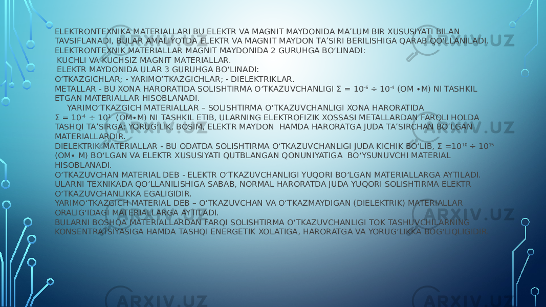 ELEKTRONTEXNIKA MATERIALLARI BU ELEKTR VA MAGNIT MAYDONIDA MA’LUM BIR XUSUSIYATI BILAN TAVSIFLANADI, BULAR AMALIYOTDA ELEKTR VA MAGNIT MAYDON TA’SIRI BERILISHIGA QARAB QO‘LLANILADI. ELEKTRONTEXNIK MATERIALLAR MAGNIT MAYDONIDA 2 GURUHGA BO‘LINADI: KUCHLI VA KUCHSIZ MAGNIT MATERIALLAR. ELEKTR MAYDONIDA ULAR 3 GURUHGA BO‘LINADI: O‘TKAZGICHLAR; - YARIMO’TKAZGICHLAR; - DIELEKTRIKLAR. METALLAR - BU XONA HARORATIDA SOLISHTIRMA O‘TKAZUVCHANLIGI Σ = 10 -6 ÷ 10 -4 (OM ∙M) NI TASHKIL ETGAN MATERIALLAR HISOBLANADI. YARIMO‘TKAZGICH MATERIALLAR – SOLISHTIRMA O‘TKAZUVCHANLIGI XONA HARORATIDA Σ = 10 -4 ÷ 10 1 (OM∙M) NI TASHKIL ETIB, ULARNING ELEKTROFIZIK XOSSASI METALLARDAN FARQLI HOLDA TASHQI TA’SIRGA: YORUG‘LIK, BOSIM, ELEKTR MAYDON HAMDA HARORATGA JUDA TA’SIRCHAN BO’LGAN MATERIALLARDIR. DIELEKTRIK MATERIALLAR - BU ODATDA SOLISHTIRMA O‘TKAZUVCHANLIGI JUDA KICHIK BO‘LIB, Σ =10 10 ÷ 10 15 (OM∙ M) BO‘LGAN VA ELEKTR XUSUSIYATI QUTBLANGAN QONUNIYATIGA BO‘YSUNUVCHI MATERIAL HISOBLANADI. O‘TKAZUVCHAN MATERIAL DEB - ELEKTR O‘TKAZUVCHANLIGI YUQORI BO‘LGAN MATERIALLARGA AYTILADI. ULARNI TEXNIKADA QO‘LLANILISHIGA SABAB, NORMAL HARORATDA JUDA YUQORI SOLISHTIRMA ELEKTR O‘TKAZUVCHANLIKKA EGALIGIDIR. YARIMO‘TKAZGICH MATERIAL DEB – O‘TKAZUVCHAN VA O‘TKAZMAYDIGAN (DIELEKTRIK) MATERIALLAR ORALIG‘IDAGI MATERIALLARGA AYTILADI. BULARNI BOSHQA MATERIALLARDAN FARQI SOLISHTIRMA O‘TKAZUVCHANLIGI TOK TASHUVCHILARNING KONSENTRATSIYASIGA HAMDA TASHQI ENERGETIK XOLATIGA, HARORATGA VA YORUG‘LIKKA BOG‘LIQLIGIDIR. 