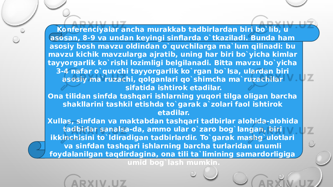 Konferenciyalar ancha murakkab tadbirlardan biri bo`lib, u asosan, 8-9 va undan keyingi sinflarda o`tkaziladi. Bunda ham asosiy bosh mavzu oldindan o`quvchilarga ma`lum qilinadi: bu mavzu kichik mavzularga ajratib, uning har biri bo`yicha kimlar tayyorgarlik ko`rishi lozimligi belgilanadi. Bitta mavzu bo`yicha 3-4 nafar o`quvchi tayyorgarlik ko`rgan bo`lsa, ulardan biri asosiy ma`ruzachi, qolganlari qo`shimcha ma`ruzachilar sifatida ishtirok etadilar. Ona tilidan sinfda tashqari ishlarning yuqori tilga oligan barcha shakllarini tashkil etishda to`garak a`zolari faol ishtirok etadilar. Xullas, sinfdan va maktabdan tashqari tadbirlar alohida-alohida tadbirlar sanalsa-da, ammo ular o`zaro bog`langan, biri ikkinchisini to`ldiradigan tadbirlardir. To`garak mashg`ulotlari va sinfdan tashqari ishlarning barcha turlaridan unumli foydalanilgan taqdirdagina, ona tili ta`limining samardorligiga umid bog`lash mumkin. 