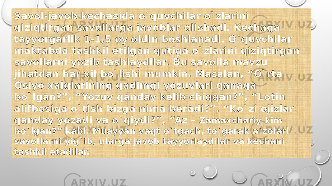 Savol-javob kechasida o`quvchilar o`zlarini qiziqtirgan savollarga javoblar olishadi. Kechaga tayyorgarlik 1-1,5 oy oldin boshlanadi. O`quvchilar maktabda tashkil etilgan qutiga o`zlarini qiziqtirgan savollarni yozib tashlaydilar. Bu savolla mavzu jihatdan har xil bo`lishi mumkin. Masalan, “O`rta Osiyo xalqlarining qadimgi yozuvlari qanaqa bo`lgan?”, “Yozuv qanday kelib chiqqan?”, “Lotin alifbosiga o`tish bizga nima beradi?”, “Ko`zi ojizlar qanday yozadi va o`qiydi?”, “Az – Zamaxshariy kim bo`lgan?” kabi. Muayyan vaqt o`tgach, to`garak a`zolari savollarni yig`ib, ularga javob tayyorlaydilar va kechani tashkil etadilar. 