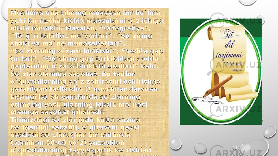 Mushoira ona tilining muayyan bir bo`limi yoki bir necha kichik mavzularni o`z ichiga olishi mumkin. Masalan, “Orfografiya”, “To`g`ri talaffuz me`yorlari”, “So`zning shakl va ma`no munosabatlari”, “So`zlarning o`zaro birikishi”, “Sodda gap turlari”, “Qo`shma gap tarkibidagi sodda gaplarning o`zaro birikishi usullari” kabi. So`zlar olamiga sayohat. Bu tadbir o`quvchilarning so`z zahirasini oshirishga qaratilgan tadbirdir. O`quvchilar darsdan keyingi bo`sh vaqtlarida so`zlarning etimologiyasi, ularning leksik ma`nosi olamiga sayohat qilishadi. Tilimizdagi so`zlar juda katta xazina bo`lganligi sababli, o`qituvchi qaysi uyadagi so`zlart (har bir tadbirda taxminan 50-60 so`z) yuzasidan o`quvchilarning tayyorgarlik ko`rishlari lozimligini 10-15 kun oldin ma`lum qiladi va qanday manbalardan foydalanish lozimligini uqtiradi. 