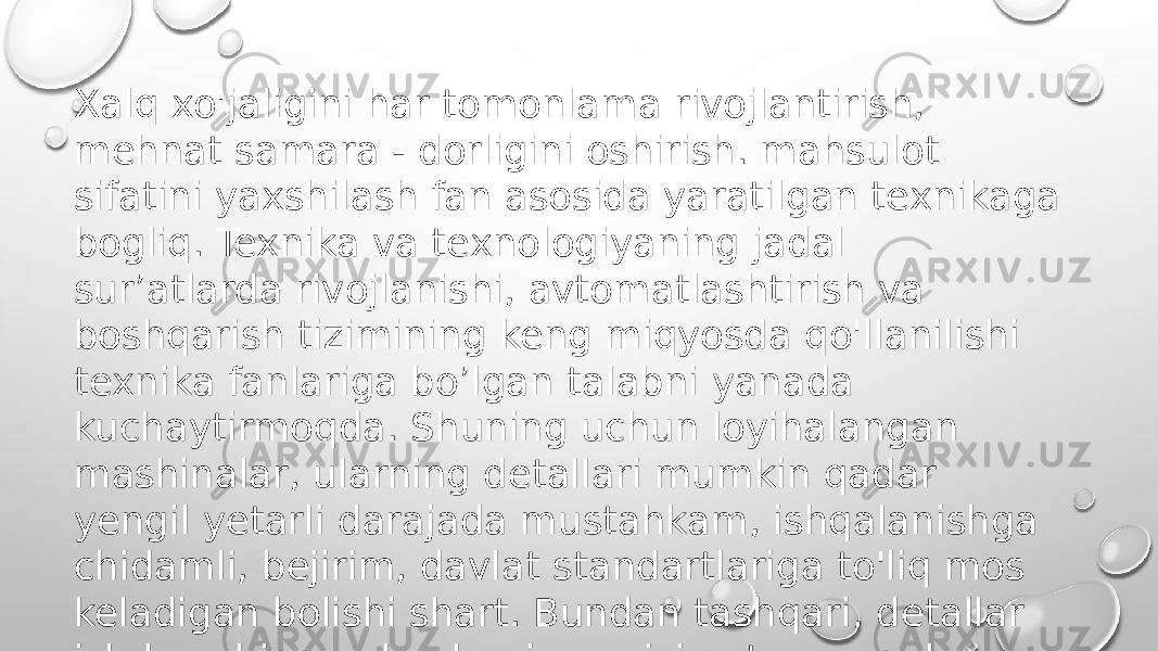 Xalq xo&#39;jaligini har tomonlama rivojlantirish, mehnat samara - dorligini oshirish. mahsulot sifatini yaxshilash fan asosida yaratilgan texnikaga bogliq. Texnika va texnologiyaning jadal sur’atlarda rivojlanishi, avtomatlashtirish va boshqarish tizimining keng miqyosda qo&#39;llanilishi texnika fanlariga bo’lgan talabni yanada kuchaytirmoqda. Shuning uchun loyihalangan mashinalar, ularning detallari mumkin qadar yengil yetarli darajada mustahkam, ishqalanishga chidamli, bejirim, davlat standartlariga to&#39;liq mos keladigan bolishi shart. Bundan tashqari, detallar ishdan chiqqanda ularni yangisiga tez va qulay almashtirishning ham imkoni bo&#39;lishi zarur. 