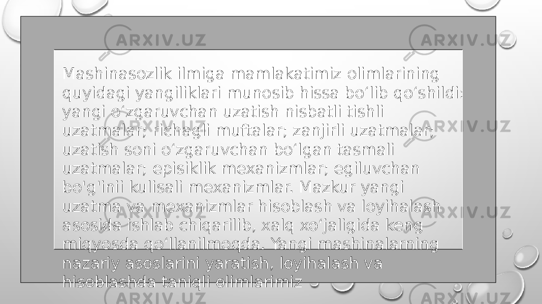 Mashinasozlik ilmiga mamlakatimiz olimlarining quyidagi yangiliklari munosib hissa bo‘lib qo‘shildi: yangi o‘zgaruvchan uzatish nisbatli tishli uzatmalar; richagli muftalar; zanjirli uzatmalar; uzatish soni o‘zgaruvchan bo‘lgan tasmali uzatmalar; episiklik mexanizmlar; egiluvchan bo&#39;g&#39;inii kulisali mexanizmlar. Mazkur yangi uzatma va mexanizmlar hisoblash va loyihalash asosida ishlab chiqarilib, xalq xo‘jaligida keng miqyosda qo‘llanilmoqda. Yangi mashinalarning nazariy asoslarini yaratish, loyihalash va hisoblashda taniqli olimlarimiz 