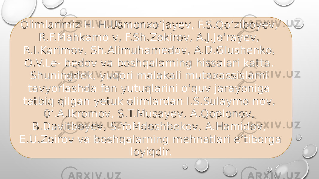 Olimlarimiz H. H.Usmonxo‘jayev, F.S.Qo‘ziboyev, R.F.Mahkamo v, F.Sh.Zokirov, A.J.Jo‘rayev, R.I.Karimov, Sh.Alimuhamedov, A.D.GIushenko, O.V.Le- bedov va boshqalarning hissalari katta. Shuningdek, yuqori malakali mutaxassislarni tavyorlashda fan yutuqlarini o‘quv jarayoniga tatbiq qilgan yetuk olimlardan l.S.Sulaymo nov, 0‘.A.Ikromov, S.T.Musayev, A.QopIonov, B.Davitboyev, S.YoMdoshbekov, A.Hamidov, E.U.Zoirov va boshqalarning mehnatlari e’tiborga loyiqdir. 