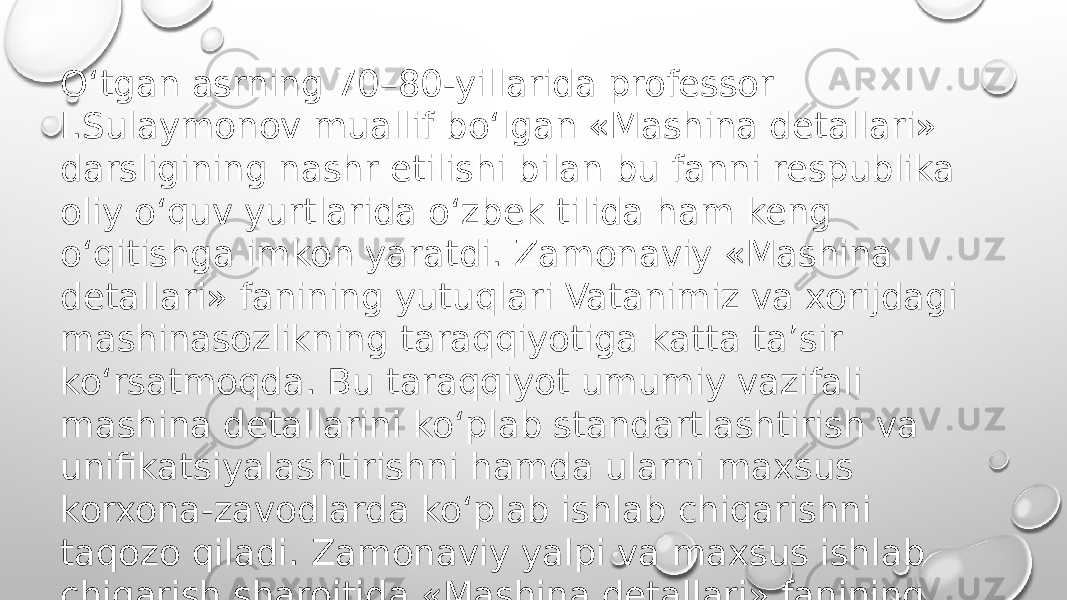 O‘tgan asrning 70–80-yillarida professor I.Sulaymonov muallif bo‘lgan «Mashina detallari» darsligining nashr etilishi bilan bu fanni respublika oliy o‘quv yurtlarida o‘zbek tilida ham keng o‘qitishga imkon yaratdi. Zamonaviy «Mashina detallari» fanining yutuqlari Vatanimiz va xorijdagi mashinasozlikning taraqqiyotiga katta ta’sir ko‘rsatmoqda. Bu taraqqiyot umumiy vazifali mashina detallarini ko‘plab standartlashtirish va unifikatsiyalashtirishni hamda ularni maxsus korxona-zavodlarda ko‘plab ishlab chiqarishni taqozo qiladi. Zamonaviy yalpi va maxsus ishlab chiqarish sharoitida «Mashina detallari» fanining ahamiyati yanada oshib bormoqda. 