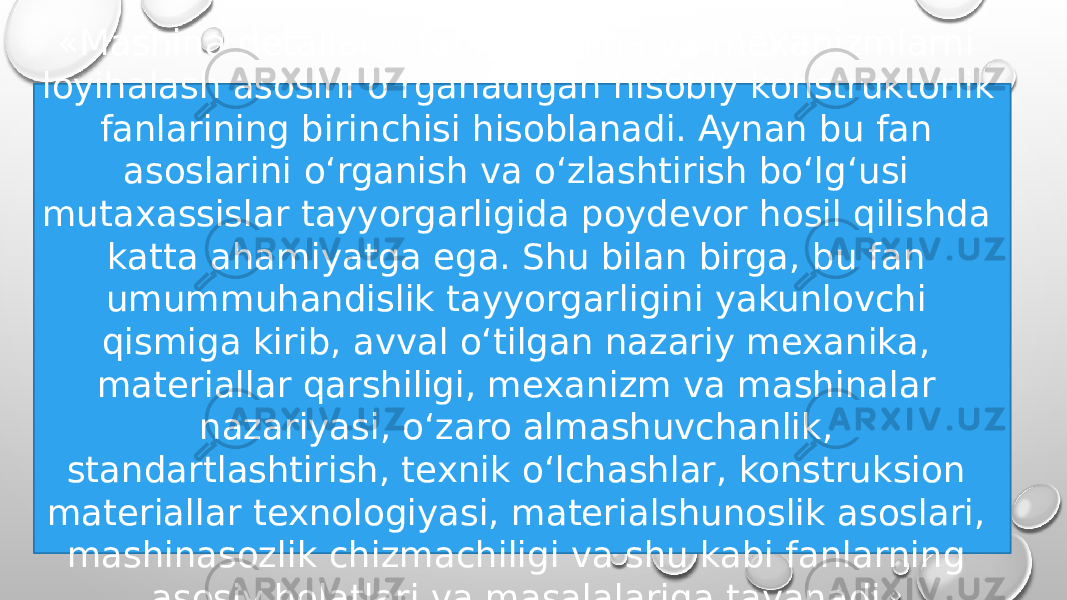 «Mashina detallari» fani mashina va mexanizmlarni loyihalash asosini o‘rganadigan hisobiy konstruktorlik fanlarining birinchisi hisoblanadi. Aynan bu fan asoslarini o‘rganish va o‘zlashtirish bo‘lg‘usi mutaxassislar tayyorgarligida poydevor hosil qilishda katta ahamiyatga ega. Shu bilan birga, bu fan umummuhandislik tayyorgarligini yakunlovchi qismiga kirib, avval o‘tilgan nazariy mexanika, materiallar qarshiligi, mexanizm va mashinalar nazariyasi, o‘zaro almashuvchanlik, standartlashtirish, texnik o‘lchashlar, konstruksion materiallar texnologiyasi, materialshunoslik asoslari, mashinasozlik chizmachiligi va shu kabi fanlarning asosiy holatlari va masalalariga tayanadi. 