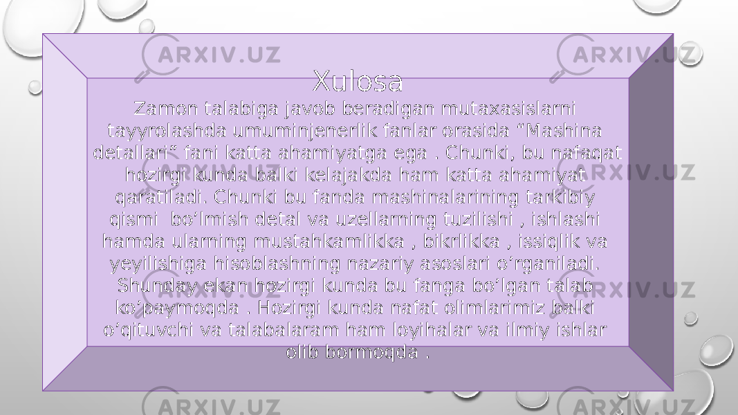 Xulosa Zamon talabiga javob beradigan mutaxasislarni tayyrolashda umuminjenerlik fanlar orasida “Mashina detallari” fani katta ahamiyatga ega . Chunki, bu nafaqat hozirgi kunda balki kelajakda ham katta ahamiyat qaratiladi. Chunki bu fanda mashinalarining tarkibiy qismi bo’lmish detal va uzellarning tuzilishi , ishlashi hamda ularning mustahkamlikka , bikrlikka , issiqlik va yeyilishiga hisoblashning nazariy asoslari o’rganiladi. Shunday ekan hozirgi kunda bu fanga bo’lgan talab ko’paymoqda . Hozirgi kunda nafat olimlarimiz balki o’qituvchi va talabalaram ham loyihalar va ilmiy ishlar olib bormoqda . 